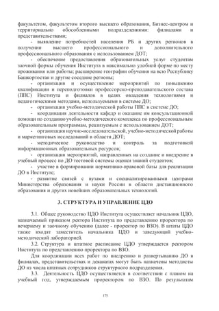 175
факультетом, факультетом второго высшего образования, Бизнес-центром и
территориально обособленными подразделениями: филиалами и
представительствами;
- выявление потребностей населения РБ и других регионов в
получении высшего профессионального и дополнительного
профессионального образования с использованием ДОТ;
- обеспечение предоставления образовательных услуг студентам
заочной формы обучения Института в максимально удобной форме по месту
проживания или работы; расширение географии обучения на всю Республику
Башкортостан и другие соседние регионы;
- организация и осуществление мероприятий по повышению
квалификации и переподготовки профессорско-преподавательского состава
(ППС) Института и филиалов в целях овладения технологиями и
педагогическими методами, используемыми в системе ДО;
- организация учебно-методической работы ППС в системе ДО;
- координация деятельности кафедр и оказание им консультационной
помощи по созданию учебно-методическогокомплекса по профессиональным
образовательным программам, реализуемым с использованием ДОТ;
- организация научно-исследовательской, учебно-методической работы
и маркетинговых исследований в области ДОТ;
- методическое руководство и контроль за подготовкой
информационных образовательных ресурсов;
- организация мероприятий, направленных на создание и внедрение в
учебный процесс по ДО тестовой системы оценки знаний студентов;
- участие в формировании нормативно-правовой базы для реализации
ДО в Институте;
- развитие связей с вузами и специализированными центрами
Министерства образования и науки России в области дистанционного
образования и других новейших образовательных технологий.
3. СТРУКТУРА И УПРАВЛЕНИЕ ЦДО
3.1. Общее руководство ЦДО Института осуществляет начальник ЦДО,
назначаемый приказом ректора Института по представлению проректора по
вечернему и заочному обучению (далее - проректор по ВЗО). В штаты ЦДО
также входят заместитель начальника ЦДО и заведующий учебно-
методической лабораторией.
3.2. Структура и штатное расписание ЦДО утверждается ректором
Института по представлению проректора по ВЗО.
Для координации всех работ по внедрению и развертыванию ДО в
филиалах, представительствах и деканатах могут быть назначены методисты
ДО из числа штатных сотрудников структурного подразделения.
3.3. Деятельность ЦДО осуществляется в соответствии с планом на
учебный год, утверждаемым проректором по ВЗО. По результатам
Copyright ОАО «ЦКБ «БИБКОМ» & ООО «Aгентство Kнига-Cервис»
 