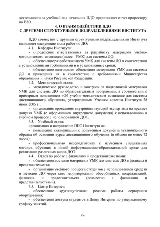 176
деятельности за учебный год начальник ЦДО представляет отчет проректору
по ВЗО.
4. О ВЗАИМОДЕЙСТВИИ ЦДО
С ДРУГИМИ СТРУКТУРНЫМИ ПОДРАЗДЕЛЕНИЯМИ ИНСТИТУТА
ЦДО совместно с другими структурными подразделениями Института
выполняет следующие виды работ по ДО:
4.1. Кафедры Института:
- определение ответственных за разработку материалов учебно-
методического комплекса (далее - УМК) для системы ДО;
- обеспечениеразработки пакета УМК для системы ДО в соответствии
с установленными требованиями и в установленные сроки;
- обеспечение ежегодного обновления материалов УМК для системы
ДО и приведения их в соответствие с требованиями Министерства
образования и науки Российской Федерации.
4.2. Методический отдел:
- методическое руководство и контроль за подготовкой материалов
УМК для системы ДО по образовательным программам, в соответствии с
примерным положением «Об учебно-методическом комплексе для системы
дистанционного обучения», утвержденным Ученым советом Института 28
июня 2005 г.;
- организация проведения внутриинститутской экспертизы на предмет
допуска УМК (с оформлением внутреннего документа) к использованию в
учебном процессе с использованием ДОТ.
4.3. Учебный отдел:
организация и направление ППС Института на:
- повышение квалификации с получением документа установленного
образца об освоении курса дистанционного обучения (в объеме не менее 72
часов);
- профессиональную переподготовку с изучением специальных
методов обучения в новой информационно-образовательной среде для
реализации различных видов ДОТ.
4.4. Отдел по работе с филиалами и представительствами:
- обеспечениедоставки материалов УМК для системы ДО в филиалы и
представительства;
- организация учебного процесса студентов с использованием средств
и методов ДО через сеть территориально обособленных подразделений:
филиалов и представительств (совместно с филиалами и
представительствами).
4.5. Центр Интернет:
- обеспечение круглосуточного режима работы серверного
оборудования;
- обеспечение доступа студентов в Центр Интернет по утвержденному
графику занятий.
Copyright ОАО «ЦКБ «БИБКОМ» & ООО «Aгентство Kнига-Cервис»
 