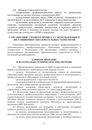 177
4.6. Филиалы и представительства:
- осуществление профориентационной работы по привлечению
поступающих на заочное обучение с применением ДОТ;
- осуществление передачи пакета УМК студентам, обучающимся по
заочной форме с использованием ДОТ в филиалах и представительствах;
- организация проведения установочных собраний студентов в начале
семестра, осуществление постоянной удаленной поддержки обучения
студентов (консультации, проверка контрольных и курсовых работ) и
проведение зачетов и экзаменов (в режиме тьютора или через Интернет) в
конце семестра (совместно с ОРФП и кафедрами).
5. ОРГАНИЗАЦИЯ УЧЕБНОГО ПРОЦЕССА С ИСПОЛЬЗОВАНИЕМ
ДИСТАНЦИОННЫХ ОБРАЗОВАТЕЛЬНЫХ ТЕХНОЛОГИЙ
Реализация образовательных программ высшего профессионального и
дополнительного профессионального образования осуществляется в
соответствии с Положением «Об организации учебного процесса с
использованием дистанционных образовательных технологий в УГИС»
(положение разрабатывается).
6. ФИНАНСИРОВАНИЕ
И МАТЕРИАЛЬНО-ТЕХНИЧЕСКОЕ ОБЕСПЕЧЕНИЕ
6.1. Финансирование деятельности ЦДО осуществляется в смешанной
форме в установленном законодательством порядке за счет:
- средств, получаемых от осуществления планов по реализации
образовательных программ высшего профессионального и дополнительного
профессионального образования на платной основе;
- средств федерального и местного бюджетов;
- спонсорскихвзносов идобровольныхпожертвований юридических и
физических лиц и общественных организаций;
- целевых вложений министерств, ведомств, организаций и
учреждений, а также различных фондов, том числе международных.
6.2. Подготовка кадров по программам высшего профессионального и
дополнительного профессионального образования с использованием ДОТ
осуществляется по соответствующим договорам с полной оплатой стоимости
обучения. Размер стоимости заочного обучения с использованием ДОТ и
порядок оплаты утверждается ректором Института по представлению
начальника ПФУ Института.
6.3. Фонды, выделяемые для внедрения и обеспечения поддержки
учебного процесса с использованием ДОТ, расходуются:
- на выплату вознаграждения преподавателям за подготовленные и
принятые методическим отделом материалы УМК для системы ДО;
- на оплату труда преподавателей, привлекаемых к учебному процессу
Copyright ОАО «ЦКБ «БИБКОМ» & ООО «Aгентство Kнига-Cервис»
 