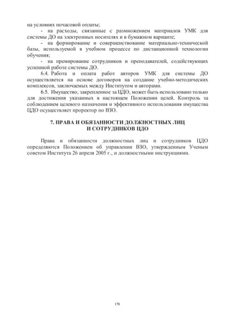 178
на условиях почасовой оплаты;
- на расходы, связанные с размножением материалов УМК для
системы ДО на электронных носителях и в бумажном варианте;
- на формирование и совершенствование материально-технической
базы, используемой в учебном процессе по дистанционной технологии
обучения;
- на премирование сотрудников и преподавателей, содействующих
успешной работе системы ДО.
6.4. Работа и оплата работ авторов УМК для системы ДО
осуществляется на основе договоров на создание учебно-методических
комплексов, заключаемых между Институтом и авторами.
6.5. Имущество, закрепленное за ЦДО, может быть использовано только
для достижения указанных в настоящем Положении целей. Контроль за
соблюдением целевого назначения и эффективного использования имущества
ЦДО осуществляет проректор по ВЗО.
7. ПРАВА И ОБЯЗАННОСТИ ДОЛЖНОСТНЫХ ЛИЦ
И СОТРУДНИКОВ ЦДО
Права и обязанности должностных лиц и сотрудников ЦДО
определяются Положением об управлении ВЗО, утвержденным Ученым
советом Института 26 апреля 2005 г., и должностными инструкциями.
Copyright ОАО «ЦКБ «БИБКОМ» & ООО «Aгентство Kнига-Cервис»
 