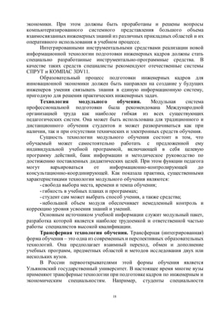 18
экономики. При этом должны быть проработаны и решены вопросы
компьютеризированного системного представления большого объема
взаимосвязанныхинженерныхзнаний из различных прикладных областей и их
оперативного использования в учебном процессе.
Интегрированными инструментальными средствами реализации новой
информационной технологии подготовки инженерных кадров должны стать
специально разработанные инструментально-программные средства. В
качестве таких средств специалисты рекомендуют отечественные системы
СПРУТ и КОМПАС 3DV11.
Образовательный процесс подготовки инженерных кадров для
инновационной экономики должен быть направлен на создание у будущих
инженеров умения связывать знания в единую информационную систему,
пригодную для решения практических инженерных задач.
Технология модульного обучения. Модульная система
профессиональной подготовки была рекомендована Международной
организацией труда как наиболее гибкая из всех существующих
педагогических систем. Она может быть использована для традиционного и
дистанционного обучения студентов и может разворачиваться как при
наличии, так и при отсутствии технических и электронных средств обучения.
Сущность технологии модульного обучения состоит в том, что
обучаемый может самостоятельно работать с предложенной ему
индивидуальной учебной программой, включающей в себя целевую
программу действий, банк информации и методическое руководство по
достижению поставленных дидактических целей. При этом функции педагога
могут варьироваться от информационно-контролирующей до
консультационно-координирующей. Как показала практика, существенными
характеристиками технологии модульного обучения являются:
-свобода выбора места, времени и темпа обучения;
-гибкость в учебных планах и программах;
-студент сам может выбрать способ учения, а также средства;
-небольшой объем модуля обеспечивает немедленный контроль и
коррекцию уровня усвоения знаний и умений.
Основным источником учебной информации служит модульный пакет,
разработка которой является наиболее трудоемкой и ответственной частью
работы специалистов высокой квалификации.
Трансферная технология обучения. Трансферная (интегрированная)
форма обучения – это одна из современныхи перспективных образовательных
технологий. Она предполагает взаимный переход, обмен и дополнение
учебных программ, предметных областей и методов исследования двух или
нескольких вузов.
В России первооткрывателями этой формы обучения является
Ульяновский государственный университет. В настоящее время многие вузы
применяют трансферныетехнологии при подготовкекадров по инженерным и
экономическим специальностям. Например, студенты специальности
Copyright ОАО «ЦКБ «БИБКОМ» & ООО «Aгентство Kнига-Cервис»
 