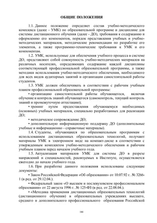 180
ОБЩИЕ ПОЛОЖЕНИЯ
1.1. Данное положение определяет состав учебно-методического
комплекса (далее - УМК) по образовательной программе и дисциплине для
системы дистанционного обучения (далее - ДО), требования к содержанию и
оформлению его компонентов, порядок представления учебных и учебно-
методических материалов, методические рекомендации по разработке его
элементов, а также программно-технические требования к УМК и его
компонентам.
1.2. УМК, используемые для обеспечения учебного процесса в системе
ДО, представляют собой совокупность учебно-методических материалов на
различных носителях, определяющих содержание каждой дисциплины
соответствующей профессиональной образовательной программы, а также
методики использования учебно-методического обеспечения, необходимого
для всех видов аудиторных занятий и организации самостоятельной работы
студентов.
1.3. УМК должен обеспечивать в соответствии с рабочим учебным
планом профессиональной образовательной программы:
• организацию самостоятельной работы обучающегося, включая
обучение и контроль знаний обучающегося (самоконтроль, текущий контроль
знаний и промежуточную аттестацию);
• тренинг путем предоставления обучающемуся необходимых
(основных) учебных материалов, специально разработанных для реализации
ДО;
• методическое сопровождение ДО;
• дополнительную информационную поддержку ДО (дополнительные
учебные и информационно - справочные материалы).
1.4. Студенты, обучающиеся по образовательным программам с
использованием дистанционных образовательных технологий, получают
материалы УМК в электронном виде на компакт-диске в соответствии с
утвержденным комплектом учебно-методического обеспечения и рабочим
учебным планом перед началом учебного года.
1.5. Актуализация материалов УМК для системы ДО в разрезе
направлений и специальностей, реализуемых в Институте, осуществляется
ежегодно до начало учебного года.
1.6. При разработке данного положения использованы следующие
документы:
• Закон Российской Федерации «Об образовании» от 10.07.92 г. № 3266-
1 (в ред. от 29.12.04.).
• Федеральный закон «О высшем и послевузовском профессиональном
образовании» от 22 августа 1996 г. № 125-ФЗ (в ред. от 22.08.04.).
• «Методика применения дистанционных образовательных технологий
(дистанционного обучения) в образовательных учреждениях высшего,
среднего и дополнительного профессионального образования Российской
Copyright ОАО «ЦКБ «БИБКОМ» & ООО «Aгентство Kнига-Cервис»
 
