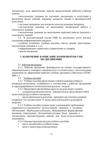 182
дисциплине, если практические занятия предусмотрены рабочим учебным
планом;
• методические указания по изучению дисциплины и подготовке к
различным видам занятий, текущему контролю знаний и промежуточной
аттестации;
• тестовые материалы для контроля качества усвоения материала;
• методические указания по выполнению контрольной работы с
комплектом заданий;
• методические указания по выполнению курсовой работы (проекта) с
комплектом заданий.
2.5. В дополнительный состав УМК по дисциплине могут входить
следующие информационные ресурсы:
• учебные (учебники, учебные пособия, тексты лекций, хрестоматии,
методические указания и т.д.);
• информационно-справочные (справочники и словари);
• другие материалы.
3. НАЗНАЧЕНИЕ И ОПИСАНИЕ КОМПОНЕНТОВ УМК
ПО ДИСЦИПЛИНЕ
3.1. Рабочая программа
3.1.1. Рабочая программа формируется на основе государственного
образовательного стандарта специальности в соответствии с методическими
указаниями по оформлению рабочих учебных программ в Институте (УГИС,
2005 г.)
3.2. Учебное пособие
3.2.1. Учебное пособиепредставляет собой изложениеучебного
материала дисциплины, отобранного в соответствии с рабочей программой
и структурированного наметодические разделы - модули.
3.2.2. Ориентиром при разбивке курса на модули может служить:
• содержательная целостность - каждый модуль представляет собой
целостный разделучебного материала;
• продолжительностьизучения - примерно две зачетные единицы
материала, что соответствует 72 часам самостоятельной иаудиторной
нагрузки.
3.2.3. Учебное пособиедолжно также удовлетворять требованиям
корректного иоднозначного использования терминов и условных
обозначений. Необходимо соблюдать общепринятые формулировки
(названия, определения, обозначения), которые были введены в
дисциплинах, предшествующих данной, или будут использованы в
дальнейшем.
3.2.4.Типовая структура модуля учебного пособия:
• место дисциплины в учебном плане;
• цели и задачи курса (дисциплины);
Copyright ОАО «ЦКБ «БИБКОМ» & ООО «Aгентство Kнига-Cервис»
 