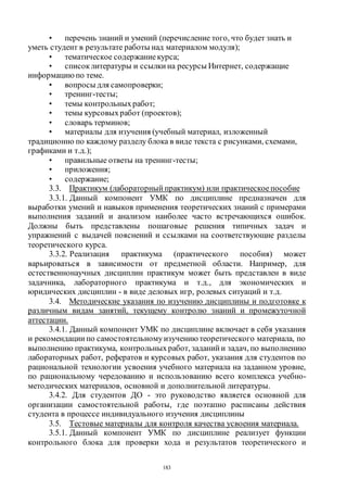 183
• перечень знаний и умений (перечисление того, что будет знать и
уметь студент в результате работы над материалом модуля);
• тематическое содержаниекурса;
• список литературы и ссылки на ресурсы Интернет, содержащие
информацию по теме.
• вопросы для самопроверки;
• тренинг-тесты;
• темы контрольныхработ;
• темы курсовыхработ (проектов);
• словарь терминов;
• материалы для изучения (учебный материал, изложенный
традиционно по каждому разделу блока в виде текста с рисунками, схемами,
графиками и т.д.);
• правильные ответы на тренинг-тесты;
• приложения;
• содержание;
3.3. Практикум (лабораторный практикум) или практическоепособие
3.3.1. Данный компонент УМК по дисциплине предназначен для
выработки умений и навыков применения теоретических знаний с примерами
выполнения заданий и анализом наиболее часто встречающихся ошибок.
Должны быть представлены пошаговые решения типичных задач и
упражнений с выдачей пояснений и ссылками на соответствующие разделы
теоретического курса.
3.3.2. Реализация практикума (практического пособия) может
варьироваться в зависимости от предметной области. Например, для
естественнонаучных дисциплин практикум может быть представлен в виде
задачника, лабораторного практикума и т.д., для экономических и
юридических дисциплин - в виде деловых игр, ролевых ситуаций и т.д.
3.4. Методические указания по изучению дисциплины и подготовке к
различным видам занятий, текущему контролю знаний и промежуточной
аттестации.
3.4.1. Данный компонент УМК по дисциплине включает в себя указания
и рекомендации по самостоятельномуизучению теоретического материала, по
выполнению практикума, контрольныхработ, заданий и задач, по выполнению
лабораторных работ, рефератов и курсовых работ, указания для студентов по
рациональной технологии усвоения учебного материала на заданном уровне,
по рациональному чередованию и использованию всего комплекса учебно-
методических материалов, основной и дополнительной литературы.
3.4.2. Для студентов ДО - это руководство является основной для
организации самостоятельной работы, где поэтапно расписаны действия
студента в процессе индивидуального изучения дисциплины
3.5. Тестовые материалы для контроля качества усвоения материала.
3.5.1. Данный компонент УМК по дисциплине реализует функции
контрольного блока для проверки хода и результатов теоретического и
Copyright ОАО «ЦКБ «БИБКОМ» & ООО «Aгентство Kнига-Cервис»
 