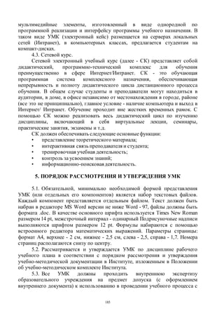 185
мультимедийные элементы, изготовленный в виде однородной по
программной реализации и интерфейсу программы учебного назначения. В
таком виде УМК (электронный кейс) размещается на серверах локальных
сетей (Интранет), в компьютерных классах, предлагается студентам на
компакт-дисках.
4.3. Сетевой курс.
Сетевой электронный учебный курс (далее - СК) представляет собой
дидактический, программно-технический комплекс для обучения
преимущественно в сфере Интернет/Интранет. СК - это обучающая
программная система комплексного назначения, обеспечивающая
непрерывность и полноту дидактического цикла дистанционного процесса
обучения. В общем случае студенты и преподаватели могут находиться в
аудитории, в доме, в офисе независимо от местонахождения в городе, районе
(все это не принципиально), главное условие - наличие компьютера и выход в
Интернет/ Интранет. Обучение проходит вне жестких временных рамок. С
помощью СК можно реализовать весь дидактический цикл по изучению
дисциплины, включающий в себя виртуальные лекции, семинары,
практические занятия, экзамены и т.д.
СК должен обеспечивать следующие основныефункции:
• представление теоретического материала;
• интерактивная связь преподавателя и студента;
• тренировочная учебная деятельность;
• контроль за усвоением знаний;
• информационно-поисковаядеятельность.
5. ПОРЯДОК РАССМОТРЕНИЯ И УТВЕРЖДЕНИЯ УМК
5.1. Обязательной, минимально необходимой формой представления
УМК (или отдельных его компонентов) является набор текстовых файлов.
Каждый компонент представляется отдельным файлом. Текст должен быть
набран в редакторе MS Word версии не ниже Word - 97, файлы должны быть
формата .doc. В качестве основного шрифта используется Times New Roman
размером 14 pt, межстрочный интервал - одинарный Подрисуночные надписи
выполняются шрифтом размером 12 pt. Формулы набираются с помощью
встроенного редактора математических выражений. Параметры страницы:
формат А4, верхнее - 2 см, нижнее - 2,5 см, слева - 2,5, справа - 1,7. Номера
страниц располагаются снизу по центру.
5.2. Рассматривается и утверждается УМК по дисциплине рабочего
учебного плана в соответствии с порядком рассмотрения и утверждения
учебно-методической документации в Институте, изложенным в Положении
об учебно-методическом комплекте Института.
5.3. Все УМК должны проходить внутреннюю экспертизу
образовательного учреждения на предмет допуска (с оформлением
внутреннего документа) к использованию в проведении учебного процесса с
Copyright ОАО «ЦКБ «БИБКОМ» & ООО «Aгентство Kнига-Cервис»
 