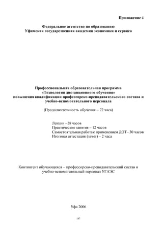 187
Приложение 4
Федеральное агентство по образованию
Уфимская государственная академия экономики и сервиса
Профессиональная образовательная программа
«Технология дистанционного обучения»
повышения квалификации профессорско-преподавательского состава и
учебно-вспомогательного персонала
(Продолжительность обучения – 72 часа)
Лекции –28 часов
Практические занятия – 12 часов
Самостоятельная работас применением ДОТ– 30 часов
Итоговая аттестация (зачет) – 2 часа
Контингент обучающихся – профессорско-преподавательский состав и
учебно-вспомогательный персонал УГАЭС
Уфа 2006
Copyright ОАО «ЦКБ «БИБКОМ» & ООО «Aгентство Kнига-Cервис»
 