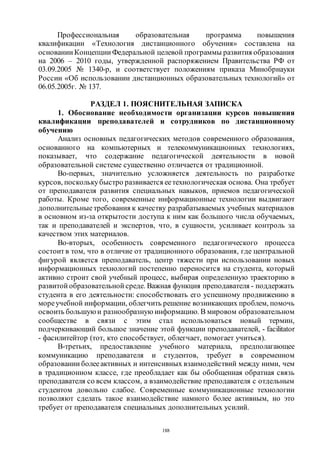 188
Профессиональная образовательная программа повышения
квалификации «Технология дистанционного обучения» составлена на
основании Концепции Федеральной целевой программы развития образования
на 2006 – 2010 годы, утвержденной распоряжением Правительства РФ от
03.09.2005 № 1340-р, и соответствует положениям приказа Минобрнауки
России «Об использовании дистанционных образовательных технологий» от
06.05.2005г. № 137.
РАЗДЕЛ 1. ПОЯСНИТЕЛЬНАЯ ЗАПИСКА
1. Обоснование необходимости организации курсов повышения
квалификации преподавателей и сотрудников по дистанционному
обучению
Анализ основных педагогических методов современного образования,
основанного на компьютерных и телекоммуникационных технологиях,
показывает, что содержание педагогической деятельности в новой
образовательной системе существенно отличается от традиционной.
Во-первых, значительно усложняется деятельность по разработке
курсов, посколькубыстро развивается еетехнологическая основа. Она требует
от преподавателя развития специальных навыков, приемов педагогической
работы. Кроме того, современные информационные технологии выдвигают
дополнительные требования к качеству разрабатываемых учебных материалов
в основном из-за открытости доступа к ним как большого числа обучаемых,
так и преподавателей и экспертов, что, в сущности, усиливает контроль за
качеством этих материалов.
Во-вторых, особенность современного педагогического процесса
состоитв том, что в отличие от традиционного образования, где центральной
фигурой является преподаватель, центр тяжести при использовании новых
информационных технологий постепенно переносится на студента, который
активно строит свой учебный процесс, выбирая определенную траекторию в
развитой образовательной среде. Важная функция преподавателя - поддержать
студента в его деятельности: способствовать его успешному продвижению в
мореучебной информации, облегчить решение возникающих проблем, помочь
освоить большую и разнообразную информацию. В мировом образовательном
сообществе в связи с этим стал использоваться новый термин,
подчеркивающий большое значение этой функции преподавателей, - facilitator
- фасилитейтор (тот, кто способствует, облегчает, помогает учиться).
В-третьих, предоставление учебного материала, предполагающее
коммуникацию преподавателя и студентов, требует в современном
образовании болееактивных и интенсивных взаимодействий между ними, чем
в традиционном классе, где преобладает как бы обобщенная обратная связь
преподавателя со всем классом, а взаимодействие преподавателя с отдельным
студентом довольно слабое. Современные коммуникационные технологии
позволяют сделать такое взаимодействие намного более активным, но это
требует от преподавателя специальных дополнительных усилий.
Copyright ОАО «ЦКБ «БИБКОМ» & ООО «Aгентство Kнига-Cервис»
 