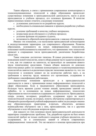 189
Таким образом, в связи с применением современных компьютерных и
телекоммуникационных технологий в сфере образования происходят
существенные изменения в преподавательской деятельности, месте и роли
преподавателя в учебном процессе, его основных функциях. В качестве
первостепенных можно отметить следующие изменения:
 усложнение деятельности по разработке курсов;
 необходимостьспециальныхнавыков и приемов разработки учебных
курсов;
 усиление требований к качеству учебных материалов;
 возрастание роли обучаемого в учебном процессе;
 усиление функции поддержки студента;
 возможность обратной связи преподавателя с каждым обучающимся.
Именно эти изменения, а не вытеснение преподавателей компьютерами
и видеоустановками характерны для современного образования. Развитие
образования, основанного на новых информационных технологиях,
показывает необоснованностьопасений того, что применение этих технологий
приведет к сокращению числа преподавателей, увеличению безработицы
среди них.
Такие опасения достаточно типичны. В самых различных отраслях с
появлением новой технологии, нового оборудования часто задаются вопросом
о том, как это скажется на занятости, не произойдет ли замещения живого
труда техническими средствами. Самым общим выводом из довольно
многочисленных работ по влиянию компьютерных и телекоммуникационных
технологий на занятость в различныхотраслях экономики является то, что эти
технологии в основном влияют не на количество рабочих мест, а на
требования к качеству труда: меняется его организация, содержание и
требования к квалификации работающих.
Аналогичные изменения происходят и в преподавательской
деятельности в связи с применением новых информационных технологий в
сфере образования. Если в традиционном образовании преподаватель
большую часть времени уделял чтению лекций, проведению занятий «ех
cathedra», то в основанном на новых информационных технологиях
образовании во многом меняется содержаниеего деятельности. Преподаватель
теперь должен, во-первых, разработать содержание курса на новой
технологической основе; во-вторых, помочь обучаемому сориентироваться в
обширной и разнообразной учебной информации и найти подходящую именно
ему образовательную траекторию; в-третьих, обеспечить активное
взаимодействие обучаемого как с ним, преподавателем, так и с другими
обучаемыми в ходе обсуждения вопросов курса.
Для каждого из этих основных видов преподавательской деятельности
характерны специфические проблемы. Так, разработка курсов на базе новых
технологий требует не только свободного владения учебным предметом, его
содержанием, но и специальных знаний в области современных
информационных технологий. Это же касается и помощи преподавателя при
Copyright ОАО «ЦКБ «БИБКОМ» & ООО «Aгентство Kнига-Cервис»
 