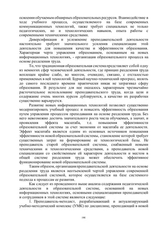 190
освоении обучаемым обширныхобразовательныхресурсов. Взаимодействие в
ходе учебного процесса, осуществляемого на базе современных
коммуникационных технологий, также требует специальных не только
педагогических, но и технологических навыков, опыта работы с
современными техническими средствами.
Диверсификация и усложнение преподавательской деятельности
настоятельно требуют значительного усиления специализации этой
деятельности для повышения качества и эффективности образования.
Характерная черта управления образованием, основанным на новых
информационных технологиях, - организация образовательного процесса на
основе разделения труда.
То, что традиционная образовательная системапредставляет собой одну
из немногих сфер человеческой деятельности, где принцип разделения труда
воплощен крайне слабо, во многом, очевидно, связано, с отсталостью
применяемых в ней технологий. Бурный научно-технический прогресс, вплоть
до самого последнего времени практически никак не затрагивал сферу
образования. В результате для нее оказалось характерным чрезвычайно
расточительное использование преподавательского труда, когда цели и
содержание очень многих курсов дублируются, а качество их разработки
существенно варьируется.
Развитие новых информационных технологий позволяет существенно
модернизировать учебный процесс и повысить эффективность образования
путем управления процессом преподавания на основе разделения труда. Без
него невозможно достичь значительного роста числа обучаемых, а значит, и
проявления эффекта масштаба, т.е. повышения эффективности
образовательной системы за счет экономии от масштаба ее деятельности.
Эффект масштаба является одним из основных источников повышения
эффективности новой образовательной системы, становление которой требует
существенных затрат на формирование ее технологической базы. Не
преподаватель старой образовательной системы, снабженный новыми
техническими и технологическими средствами, а преподаватель новой
специализации со свойственным ей характером деятельности и местом в
общей системе разделения труда может обеспечить эффективное
функционирование новой образовательной системы.
Таким образом, организацияпреподавательской деятельности на основе
разделения труда является неотъемлемой чертой управления современной
образовательной системой, которое осуществляется на базе системного
подхода к процессам ее развития.
Как следует из проведенного выше анализа содержания педагогической
деятельности в образовательной системе, основанной на новых
информационных технологиях, основными специализациями преподавателей
и сотрудников в этой системе являются следующие:
1. Преподаватель-методист, разрабатывающий и актуализирующий
учебно-методический комплекс (УМК) по дисциплине, преподающий в новой
Copyright ОАО «ЦКБ «БИБКОМ» & ООО «Aгентство Kнига-Cервис»
 