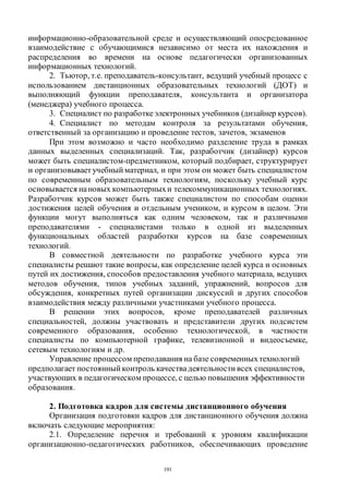191
информационно-образовательной среде и осуществляющий опосредованное
взаимодействие с обучающимися независимо от места их нахождения и
распределения во времени на основе педагогически организованных
информационных технологий.
2. Тьютор, т.е. преподаватель-консультант, ведущий учебный процесс с
использованием дистанционных образовательных технологий (ДОТ) и
выполняющий функции преподавателя, консультанта и организатора
(менеджера) учебного процесса.
3. Специалист по разработкеэлектронных учебников (дизайнер курсов).
4. Специалист по методам контроля за результатами обучения,
ответственный за организацию и проведение тестов, зачетов, экзаменов
При этом возможно и часто необходимо разделение труда в рамках
данных выделенных специализаций. Так, разработчик (дизайнер) курсов
может быть специалистом-предметником, который подбирает, структурирует
и организовывает учебный материал, и при этом он может быть специалистом
по современным образовательным технологиям, поскольку учебный курс
основывается нановых компьютерныхи телекоммуникационных технологиях.
Разработчик курсов может быть также специалистом по способам оценки
достижения целей обучения и отдельным учеником, и курсом в целом. Эти
функции могут выполняться как одним человеком, так и различными
преподавателями - специалистами только в одной из выделенных
функциональных областей разработки курсов на базе современных
технологий.
В совместной деятельности по разработке учебного курса эти
специалисты решают такие вопросы, как определение целей курса и основных
путей их достижения, способов предоставления учебного материала, ведущих
методов обучения, типов учебных заданий, упражнений, вопросов для
обсуждения, конкретных путей организации дискуссий и других способов
взаимодействия между различными участниками учебного процесса.
В решении этих вопросов, кроме преподавателей различных
специальностей, должны участвовать и представители других подсистем
современного образования, особенно технологической, в частности
специалисты по компьютерной графике, телевизионной и видеосъемке,
сетевым технологиям и др.
Управление процессом преподавания на базе современныхтехнологий
предполагает постоянный контроль качествадеятельности всех специалистов,
участвующих в педагогическом процессе, с целью повышения эффективности
образования.
2. Подготовка кадров для системы дистанционного обучения
Организация подготовки кадров для дистанционного обучения должна
включать следующие мероприятия:
2.1. Определение перечня и требований к уровням квалификации
организационно-педагогических работников, обеспечивающих проведение
Copyright ОАО «ЦКБ «БИБКОМ» & ООО «Aгентство Kнига-Cервис»
 