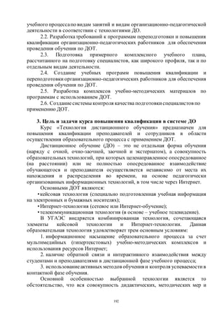 192
учебного процессапо видам занятий и видам организационно-педагогической
деятельности в соответствии с технологиями ДО.
2.2. Разработкатребований к программам переподготовки и повышения
квалификации организационно-педагогических работников для обеспечения
проведения обучения по ДОТ.
2.3. Подготовка примерного комплексного учебного плана,
рассчитанного на подготовку специалистов, как широкого профиля, так и по
отдельным видам деятельности.
2.4. Создание учебных программ повышения квалификации и
переподготовки организационно-педагогических работников для обеспечения
проведения обучения по ДОТ.
2.5. Разработка комплексов учебно-методических материалов по
программам с использованием ДОТ.
2.6. Созданиесистемы контроля качества подготовки специалистов по
применению ДОТ.
3. Цель и задачи курса повышения квалификации в системе ДО
Курс «Технология дистанционного обучения» предназначен для
повышения квалификации преподавателей и сотрудников в области
осуществления образовательного процесса с применением ДОТ.
Дистанционное обучение (ДО) – это не отдельная форма обучения
(наряду с очной, очно-заочной, заочной и экстернатом), а совокупность
образовательныхтехнологий, при которых целенаправленное опосредованное
(на расстоянии) или не полностью опосредованное взаимодействие
обучающегося и преподавателя осуществляется независимо от места их
нахождения и распределения во времени, на основе педагогически
организованных информационных технологий, в том числе через Интернет.
Основными ДОТ являются:
•кейсовая технология (специально подготовленная учебная информация
на электронных и бумажных носителях);
•Интернет-технология (сетевое или Интернет-обучение);
•телекоммуникационная технология (в основе – учебное телевидение).
В УГАЭС внедряется комбинированная технология, сочетающаяся
элементы кейсовой технологии и Интернет-технологии. Данная
образовательная технология удовлетворяет трем основным условиям:
1. информационное насыщение образовательного процесса за счет
мультимедийных (гипертекстовых) учебно-методических комплексов и
использования ресурсов Интернет;
2. наличие обратной связи и интерактивного взаимодействия между
студентами и преподавателями в дистанционной фазе учебного процесса;
3. использованиеактивных методов обучения и контроля успеваемости в
контактной фазе обучения.
Основной особенностью выбранной технологии является то
обстоятельство, что вся совокупность дидактических, методических мер и
Copyright ОАО «ЦКБ «БИБКОМ» & ООО «Aгентство Kнига-Cервис»
 