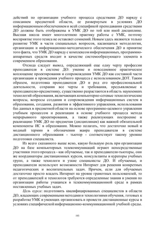 193
действий по организации учебного процесса средствами ДО наряду с
описанием предметной области, ее развернутым в условиях ДО
информационным обеспечением и всей спецификой преподавания средствами
ДО должны быть отображены в УМК ДО по той или иной дисциплине.
Высшая школа имеет многолетнюю практику работы с УМК, поэтому
восприятиеэтого тезиса не оставляет сомнений. Новым здесь являются только
развитие УМК в части специальных вопросов, касающихся методологии,
организации и информационно-методического обеспечения ДО и принятие
того факта, что УМК ДО наряду с комплексом информационных, программно-
аппаратных средств входит в качестве системообразующего элемента в
современном образовании.
Отсюда следует вывод, определяющий еще одну черту профессии
преподавателя в системе ДО: умение и повседневное практическое
воплощение проектирования и сопровождения УМК ДО как составной части
организации и проведения учебного процесса с использованием ДОТ. Таким
образом, подготовка преподавателя ДО и род его профессиональной
деятельности, сохраняя все черты и требования, предъявляемые к
преподавателю-предметнику, существенно разрастаются в область наукоемких
технологий образования, включающихкомпьютерно-сетевые технологические
вопросы, вопросы создания и сопровождения информационных систем в
образовании, создания, развития и эффективного управления, использования
баз данных в предметной области на основе программно-целевого управления
учебным процессом и реализации в основе учебного процесса метода
непрерывного проектирования, а также реализующих построение и
реализацию УМК ДО по предметам (дисциплинам) как важной обязательной
компоненты ИС в образовании. Можно полагать, что достаточно новый и
модный термин в обозначении жанра преподавателя в системе
дистанционного образования - тьютор - соответствует такому уровню
подготовки специалиста.
Из всего сказанного выше ясно, какую большую роль при организации
ДО на базе компьютерных телекоммуникаций играют непосредственные
участники этого процесса - как обучаемые, так и преподаватели-тьюторы, они
же координаторы дистанционных курсов, консультанты и кураторы учебных
групп, а также технологи и узкие специалисты ДО. И обучаемые, и
преподаватели используют возможности Интернет для решения конкретных
педагогических и воспитательных задач. Причем, если для обучаемых
достаточно просто владеть Интернет на уровне грамотных пользователей, то
от преподавателей и технологов требуются определенные знания и умения по
организации работы учащихся в телекоммуникационной среде в рамках
поставленных учебных задач.
Цель курса: подготовить квалифицированных специалистов в области
ДО, владеющих современными методами и технологиями обучения, готовых к
разработкеУМК и умеющих организовать и провести дистанционные курсы в
условиях специфической информационно-коммуникационной учебной среды.
Copyright ОАО «ЦКБ «БИБКОМ» & ООО «Aгентство Kнига-Cервис»
 