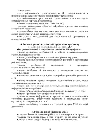 194
Задачи курса:
•дать обучающимся представление о ДО, организованном с
использованием кейсовой технологии и Интернет-технологии;
•дать обучающимся представление о существующих в настоящее время
образовательных порталах и платформах;
•показать специфику разработки УМК для ДО;
•научить использовать оболочку «Дизайнер курсов» для создания
электронных учебников;
•научить обучающихся осуществлять контроль успеваемости студентов,
общий мониторинг учебной деятельности группы;
•подготовить преподавателей для самостоятельной организации и
осуществления ДО.
4. Знания и умения слушателей, прошедших программу
повышения квалификации в системе ДО
От преподавателей и сотрудников в системе ДО требуется:
• знание назначения, особенностей устройства и функционирования
телекоммуникационной сети;
• знание условий хранения и передачи информации внутри сети;
• знание основных сетевых информационных ресурсов и особенностей
работы с ними;
• знание особенностей организации и проведения
телекоммуникационных проектов;
• знание особенностей организации и проведения тематических
телеконференций;
• знание методическихоснов организации работы учителей и учащихся в
сети;
• знание основных правил поведения пользователей в сети, основ
телекоммуникационного этикета;
• умение работать с электронной почтой, телеконференциями, сетевыми
информационными службами;
• умение отбирать и обрабатывать информацию, полученную по сети;
• умение проводить поиск информации по сети;
• умение готовить информацию к передаче по сети с использованием
текстового редактора, графического редактора и необходимых утилит
(архиваторов, кодировщиков и т.п.);
• умение разработать и внедрить в учебный процесс УМК по своей
дисциплине.
5. Условия для обучения на курсе:
• владение базовыми навыками работы на компьютере и в Интернет;
• наличие постоянного адреса в сети Интернет – на все время обучения;
• доступ к компьютеру и модему – не менее 6 часов в неделю.
Copyright ОАО «ЦКБ «БИБКОМ» & ООО «Aгентство Kнига-Cервис»
 