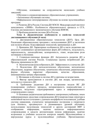 198
•Обучение, основанное на сотрудничестве нескольких учебных
заведений;
•Обучение в специализированных образовательных учреждениях;
•Автономные обучающие системы;
•Неформальное интегрированное обучение на основе мультимедийных
программ.
2. Развитие ДО в России. СистемаДО МЭСИ. Международный институт
менеджмента «ЛИНК». Особенности образовательного процесса в СГА.
Система дистанционного экономического обучения ВЗФЭИ.
3. Проблемы развития системы ДО в России.
Тема 4. Дидактические особенности и свойства технологий
дистанционного обучения (4 часа)
1. Дистанционные образовательные технологии (ДОТ). Цель ДО.
Реализация образовательных программ с использованием ДОТ в частичном
или полном объеме. Классификация технологий, применяемых в ДО.
2. Принципы ДО. Характерные особенности ДО в части дидактики как
результат сложившихся организационных форм ДО (гибкость, модульность,
параллельность, дальнодействие, асинхронность, охват, возрастание роли
мотивации в обучении).
3. Социально-значимые функции ДО. Актуальность развития ДО в
образовательной системе России. Социальные группы потребителей ДО.
Пределы применимости ДО.
4. Экономическаяцелесообразность ДО. Эффективность и качество ДО.
5. Подсистемы ДО: методологическое обеспечение, методическое
обеспечение, кадровое обеспечение, техническое обеспечение, рациональные
формы обучения, маркетинг образования, качество образования,
инновационные центры образования.
6. Мотивация в обучении в системе ДО и причины ее возрастания.
7. Фактор преподавателя в системе ДО, как лидера, организатора,
методиста и технолога ДО.
8. Требования дидактики ДО к построению модели ИС ДО
(планирование учебного процесса, интерактивность взаимодействия с
учащимися, модульное структурирование курса и информационного
сопровождения к нему).
9. Основныедидактическиетребования к электронным учебникам, иным
информационным средствам сопровождения ДО (гипертекстовая структура в
понятийной части в сочетании с удачным интерфейсом пользователя, удобная
система управления, ступенчатое трехуровневое построение в гипертексте
(для базового, продвинутого и развивающего уровней обучения),
использование мультимедиа технологий и других достижений НИТ в
отображении информации, наличие каталогов информационного
сопровождения и средств автоматизации поиска информации, наличие
встроенных в учебники подсистем контроля знаний). Мультимедийные и
виртуальные курсы и мультимедийные учебники. Презентационно-
Copyright ОАО «ЦКБ «БИБКОМ» & ООО «Aгентство Kнига-Cервис»
 