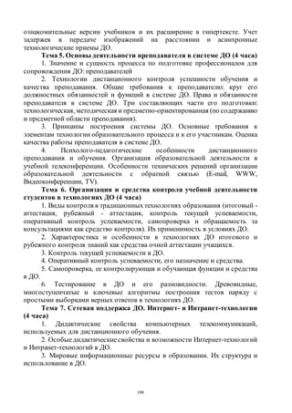 199
ознакомительные версии учебников и их расширение в гипертексте. Учет
задержек в передаче изображений на расстоянии и асинхронные
технологические приемы ДО.
Тема 5. Основы деятельности преподавателя в системе ДО (4 часа)
1. Значение и сущность процесса по подготовке профессионалов для
сопровождения ДО: преподавателей
2. Технологии дистанционного контроля успешности обучения и
качества преподавания. Общие требования к преподавателю: круг его
должностных обязанностей и функций в системе ДО. Права и обязанности
преподавателя в системе ДО. Три составляющих части его подготовки:
технологическая, методическая и предметно-ориентированная (по содержанию
и предметной области преподавания).
3. Принципы построения системы ДО. Основные требования к
элементам технологии образовательного процесса и к его участникам. Оценка
качества работы преподавателя в системе ДО.
4. Психолого-педагогические особенности дистанционного
преподавания и обучения. Организация образовательной деятельности в
учебной телеконференции. Особенности технических решений организации
образовательной деятельности с обратной связью (E-mail, WWW,
Видеоконференции, TV).
Тема 6. Организация и средства контроля учебной деятельности
студентов в технологиях ДО (4 часа)
1. Виды контроля в традиционныхтехнологиях образования (итоговый -
аттестация, рубежный - аттестация, контроль текущей успеваемости,
оперативный контроль успеваемости, самопроверка и обращаемость за
консультациями как средство контроля). Их применимость в условиях ДО.
2. Характеристика и особенности в технологиях ДО итогового и
рубежного контроля знаний как средства очной аттестации учащихся.
3. Контроль текущей успеваемости в ДО.
4. Оперативный контроль успеваемости, его назначение и средства.
5. Самопроверка, ее контролирующая и обучающая функции и средства
в ДО.
6. Тестирование в ДО и его разновидности. Древовидные,
многоступенчатые и ключевые алгоритмы построения тестов наряду с
простыми выборками верных ответов в технологиях ДО.
Тема 7. Сетевая поддержка ДО. Интернет- и Интранет-технологии
(4 часа)
1. Дидактические свойства компьютерных телекоммуникаций,
используемых для дистанционного обучения.
2. Особыедидактическиесвойства и возможности Интернет-технологий
и Интранет-технологий в ДО.
3. Мировые информационные ресурсы в образовании. Их структура и
использование в ДО.
Copyright ОАО «ЦКБ «БИБКОМ» & ООО «Aгентство Kнига-Cервис»
 