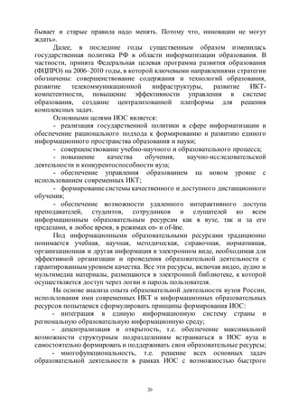 20
бывает и старые правила надо менять. Потому что, инновации не могут
ждать».
Далее, в последние годы существенным образом изменилась
государственная политика РФ в области информатизации образования. В
частности, принята Федеральная целевая программа развития образования
(ФЦПРО) на 2006–2010 годы, в которой ключевыми направлениями стратегии
обозначены: совершенствование содержания и технологий образования,
развитие телекоммуникационной инфраструктуры, развитие ИКТ-
компетентности, повышение эффективности управления в системе
образования, создание централизованной платформы для решения
комплексных задач.
Основными целями ИОС является:
- реализация государственной политики в сфере информатизации и
обеспечение рационального подхода к формированию и развитию единого
информационного пространства образования и науки;
- совершенствование учебно-научного и образовательного процесса;
- повышение качества обучения, научно-исследовательской
деятельности и конкурентоспособности вуза;
- обеспечение управления образованием на новом уровне с
использованием современных ИКТ;
- формированиесистемы качественного и доступного дистанционного
обучения;
- обеспечение возможности удаленного интерактивного доступа
преподавателей, студентов, сотрудников и слушателей ко всем
информационным образовательным ресурсам как в вузе, так и за его
пределами, в любое время, в режимах on- и of-line.
Под информационными образовательными ресурсами традиционно
понимается учебная, научная, методическая, справочная, нормативная,
организационная и другая информация в электронном виде, необходимая для
эффективной организации и проведения образовательной деятельности с
гарантированным уровнем качества. Все эти ресурсы, включая видео, аудио и
мультимедиа материалы, размещаются в электронной библиотеке, к которой
осуществляется доступ через логин и пароль пользователя.
На основе анализа опыта образовательной деятельности вузов России,
использования ими современных ИКТ и информационных образовательных
ресурсов попытаемся сформулировать принципы формирования ИОС:
- интеграция в единую информационную систему страны и
региональную образовательную информационную среду;
- децентрализация и открытость, т.е. обеспечение максимальной
возможности структурным подразделениям встраиваться в ИОС вуза и
самостоятельно формировать и поддерживать свои образовательные ресурсы;
- многофункциональность, т.е. решение всех основных задач
образовательной деятельности в рамках ИОС с возможностью быстрого
Copyright ОАО «ЦКБ «БИБКОМ» & ООО «Aгентство Kнига-Cервис»
 