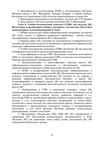 200
4. Возможности и использование HTML в дистанционном обучении.
Интернет-сервер в ДО. Программы Netscape Navigator и Internet Explorer.
Возможности и применение в ДО объектно-ориентированного языка Java.
5. Программное обеспечениев сети Интернет для нужд ДО. FTP-архивы.
6. Базы данных в ДО как основная компонента ИС в образовании.
Тема 8. Учебно-методический комплекс (УМК) для системы ДО.
Подготовка и организация учебного материала для системы ДО на базе
компьютерных телекоммуникаций (2 часа)
1. Общие подходы при отборе информационных материалов для курсов
ДО. Сбор, анализ и обработка первичной информации - ранняя стадия
моделирования и проектирования ИС в образовании.
2. Базовые курсы ДО, сочетание их однозначности и инвариантности в
условиях ДО на основемодульногопостроения и древовидной иерархической
структуры информационной подсистемы.
3. Учебно-методические комплексы (УМК) дисциплин ДО как средство
отображения модели ДО и как ее основообразующая часть.
4. Классификация и состав УМК. Назначение и описание компонентов
УМК по дисциплине. Формы реализации УМК и отдельных его компонентов.
Порядок рассмотрения и утверждения УМК.
5. Индивидуализация и персонификация структур курсов ДО,
информационно-социальные технологии в обслуживании социально-
ориентированных компонент в образовательной деятельности ДО.
6. HTML в развертывании многомодульных информационных и
информационно-справочныхподсистем ИС ДО. Организация переходов, роль
каталога, соотношение и взаимодействие БД тьютора на его сервере с
внешним информационным пространством Интернет в курсах ДО.
Телеконференции в сценариях курсов ДО как средство интенсификации
учебного процесса и интеграции многомодульного системного построения
курсов ДО.
7. Планирование в УМК и реализация основных этапов ДО:
планирование процессаобучения на весь период обучения, на учебный год, на
семестр, осуществляемое учебной частью, деканатом, кафедрой и т.д.;
подготовкаУМК по дисциплинам кафедры (учебного подразделения - класса,
сектора и т.п.); компьютерное обучение дисциплинам на основе Кейс-
технологий и иных модулей для самостоятельной работы учащегося; работа
обучающихся с преподавателем (тьютором) очными и дистанционными
средствами, в том числе функции обучения, развития, консультации,
рецензирование, оценки и аттестации.
8. Программное обеспечение (ПО) УМК ДО: ПО планирования и
управления; ПО обеспечения компьютерного дистанционного и Кейс
обучения; ПО для реализации связи между всеми участниками ДО; ПО
электронной библиотеки и архива.
Copyright ОАО «ЦКБ «БИБКОМ» & ООО «Aгентство Kнига-Cервис»
 