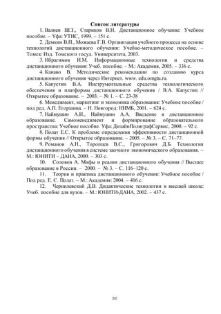 202
Список литературы
1. Валиев Ш.З., Стариков В.Н. Дистанционное обучение: Учебное
пособие. – Уфа: УТИС, 1999. – 151 с.
2. Демкин В.П., Можаева Г.В. Организация учебного процесса на основе
технологий дистанционного обучения: Учебно-методическое пособие. –
Томск: Изд. Томского госуд. Университета, 2003.
3. Ибрагимов И.М. Информационные технологии и средства
дистанционного обучения: Учеб. пособие. – М.: Академия, 2005. – 336 с.
4. Канаво В. Методические рекомендации по созданию курса
дистанционного обучения через Интернет. www. edu.omgtu.ru.
5. Капустин В.А. Инструментальные средства технологического
обеспечения и платформы дистанционного обучения / В.А. Капустин //
Открытое образование. – 2003. – № 1. – С. 23-38
6. Менеджмент, маркетинг и экономика образования: Учебное пособие /
под ред. А.П. Егоршина. – Н. Новгород: НИМБ, 2001. – 624 с.
7. Наймушин А.И., Наймушин А.А. Введение в дистанционное
образование. Самоменеджмент и формирование образовательного
пространства: Учебное пособие. Уфа: ДизайнПолиграфСервис, 2000. – 92 с.
8. Полат Е.С. К проблеме определения эффективности дистанционной
формы обучения // Открытое образование. – 2005. – № 3. – С. 71–77.
9. Романов А.Н., Торопцев В.С., Григорович Д.Б. Технология
дистанционного обучения в системе заочного экономического образования. –
М.: ЮНИТИ – ДАНА, 2000. – 303 с.
10. Соловов А. Мифы и реалии дистанционного обучения // Высшее
образование в России. – 2000. – № 3. – С. 116–120 с.
11. Теория и практика дистанционного обучения: Учебное пособие /
Под ред. Е. С. Полат. – М.: Академия: 2004. – 416 с.
12. Чернилевский Д.В. Дидактические технологии в высшей школе:
Учеб. пособие для вузов. – М.: ЮНИТИ-ДАНА, 2002. – 437 с.
Copyright ОАО «ЦКБ «БИБКОМ» & ООО «Aгентство Kнига-Cервис»
 