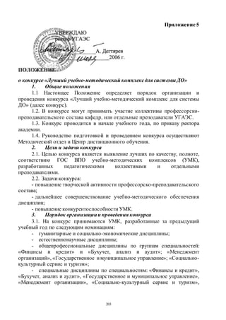 203
Приложение 5
о конкурсе «Лучший учебно-методический комплексдля системы ДО»
1. Общие положения
1.1 Настоящее Положение определяет порядок организации и
проведения конкурса «Лучший учебно-методический комплекс для системы
ДО» (далее конкурс).
1.2. В конкурсе могут принимать участие коллективы профессорско-
преподавательского состава кафедр, или отдельные преподаватели УГАЭС.
1.3. Конкурс проводится в начале учебного года, по приказу ректора
академии.
1.4. Руководство подготовкой и проведением конкурса осуществляют
Методический отдел и Центр дистанционного обучения.
2. Цели и задачи конкурса
2.1. Целью конкурса является выявление лучших по качеству, полноте,
соответствию ГОС ВПО учебно-методических комплексов (УМК),
разработанных педагогическими коллективами и отдельными
преподавателями.
2.2. Задачи конкурса:
- повышение творческой активности профессорско-преподавательского
состава;
- дальнейшее совершенствование учебно-методического обеспечения
дисциплин;
- повышение конкурентоспособности УМК.
3. Порядок организациии проведения конкурса
3.1. На конкурс принимаются УМК, разработанные за предыдущий
учебный год по следующим номинациям:
- гуманитарные и социально-экономические дисциплины;
- естественнонаучные дисциплины;
- общепрофессиональные дисциплины по группам специальностей:
«Финансы и кредит» и «Бухучет, анализ и аудит»; «Менеджмент
организаций», «Государственное имуниципальное управление»; «Социально-
культурный сервис и туризм»;
- специальные дисциплины по специальностям: «Финансы и кредит»,
«Бухучет, анализ и аудит», «Государственное и муниципальное управление»,
«Менеджмент организации», «Социально-культурный сервис и туризм»,
Copyright ОАО «ЦКБ «БИБКОМ» & ООО «Aгентство Kнига-Cервис»
 