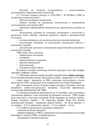 204
обучение по которым осуществляется с использованием
дистанционных образовательных технологий.
3.2. Согласно приказу ректора от 25.05.2005 г. № 05/260-од УМК по
дисциплине должен включать:
- рабочую программу дисциплины;
- учебное пособие по дисциплине (методически и дидактически
подготовленное для системы ДО);
- практикум (лабораторный практикум) или практическое пособие по
дисциплине;
- методические указания по изучению дисциплины и подготовке к
различным видам занятий, текущему контролю знаний и промежуточной
аттестации;
- тестовые материалы для контроля качества усвоения материала;
- методические указаниям по выполнению контрольной работы с
комплектом заданий;
- методические указания по выполнению курсовой работы (проекта) с
комплектом заданий.
УМК может быть дополнен:
- справочными системами;
- словарями;
- периодическими изданиями;
- научной литературой;
- хрестоматиями;
- ссылками на базы сайтов.
В учебных пособиях желательно наличие: рисунков, схем, фотографий,
чертежей, графиков, таблиц.
3.3. Критерии оценки конкурсныхработ разрабатывает жюри конкурса.
В состав жюри конкурса входят: председатель жюри - проректор по У и УМР;
члены жюри - проректор по ВЗО, начальник методического отдела,
председатели УМС специальностей и направлений подготовки бакалавров.
При подведении итогов конкурса жюри конкурса учитывает качество
разработки учебно-методического материала, отсутствие формализма,
соответствие требованиям ГОС ВПО.
3.4. Конкурсныеработы принимаются до 15 сентября, один экземпляр в
электронном варианте, один экземпляр на бумажном носителе. УМК должен
быть выполнен в текстовом редакторе Word, проверен на наличие ошибок.
Размер основного шрифта – 14, гарнитура шрифта Times New Roman,
межстрочный интервал – одинарный, формат бумаги – А4. Поля: верхнее – 2
см, нижнее – 2,5 см; зеркальные: внутри – 1,7 см, снаружи – 2,5 см.
3.5. К работе прилагаются следующие документы:
- сведения об авторе (авторах);
- решение кафедры и УМСС специальности или направления подготовки
бакалавров о допуске УМК в учебный процесс;
- внутренняя и внешняя рецензии;
Copyright ОАО «ЦКБ «БИБКОМ» & ООО «Aгентство Kнига-Cервис»
 