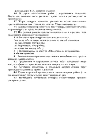 205
- рекомендации УМС академии к зданию.
3.6. В случае представления работ с нарушениями настоящего
Положения, поданные после указанного срока заявки к рассмотрению не
принимаются.
3.7 Жюри конкурса принимает решение открытым голосованием
простым большинством голосов при наличии 2/3 состава комиссии.
3.8. Если голосованиепроводится по работеавтора, являющегося членом
жюри конкурса, он при голосовании воздерживается.
3.9. При условии равного количества голосов «за» и «против», голос
председателя жюри является решающим.
3.10. Решение жюри конкурса является окончательным.
По итогам работы, жюри может выделить по каждой номинации:
- на первое место одну работу;
- на второе место одну работу;
- на третье место одну работу.
3.11. Представленные на конкурс УМК обратно не возвращаются.
4. Финансирование
4.1. Финансирование проекта осуществляется из внебюджетных средств,
согласно сметы расходов.
4.2. Предложения о награждении авторов работ победителей жюри
конкурса оформляет протоколом за подписью председателя жюри.
4.3. Авторским коллективам и отдельным авторам лучших работ
присуждаются денежные премии и дипломы.
4.4. Сумма получаемой премии делится самими авторами работы (если
она коллективная) соответственно вкладу каждого из них.
4.5. Награждение победителей конкурса осуществляется приказом
ректора академии.
Copyright ОАО «ЦКБ «БИБКОМ» & ООО «Aгентство Kнига-Cервис»
 