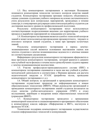 208
1.3. Под компьютерным тестированием в настоящем Положении
понимается компьютерная технология тестового контроля качества знаний
студентов. Компьютерное тестирование призвано повысить объективность
оценки усвоения студентами учебного материала на основе систематического
учета результатов всех контрольных мероприятий, проводимых в течение
семестра, и стимулировать регулярную самостоятельную работустудентов для
достижения высокого уровня их профессиональной подготовки.
Результаты компьютерного тестирования могут использоваться
соответствующими подразделениями академии для корректировки учебного
процесса и выработки мероприятий по повышению его качества.
1.4. Компьютерноетестированиеявляется одной из технологий контроля
знаний и может использоваться при проведении промежуточного, текущего и
итогового контроля знаний студентов, а также при проверке остаточных
знаний.
Результаты компьютерного тестирования в период зачетно-
экзаменационных сессий являются основанием выставления оценок или
зачетов студентам в зачетно-экзаменационные ведомости и зачетные книжки
по соответствующим дисциплинам.
Информация о результатах компьютерного тестирования оформляется в
виде протокола компьютерного тестирования, который хранится в деканате
или в учебной части филиала в течение всего срокаобучения студента наравне
с зачетно-экзаменационными ведомостями.
1.5. Участие профессорско-преподавательского состава (ППС) в
компьютерном тестировании оценивается в часах как вид учебной и учебно-
методической деятельности в соответствии с Нормами времени для расчета
педагогической нагрузки в УГАЭС (разработка тестов, проведение
компьютерного тестирования и т.д.).
1.6. Общий контроль за организацией и проведением компьютерного
тестирования осуществляет проректор по информационным и новым
образовательным технологиям (ИНОТ). Общее руководство организацией и
проведением компьютерного тестирования знаний студентов возлагается на
отдел качества учебно-методического управления (УМУ) и отдел
исследования, апробации и внедрения новых образовательных технологий
(управления ИНОТ).
1.7. Компьютерное тестирование проводится с применением
компьютерной технологии и специализированного программного обеспечения
в компьютерных классах кафедры «Информатика и ИКТ», институтов и
филиалов УГАЭС.
Техническая поддержка компьютерного тестирования осуществляется
отделом информационных технологий и коммуникаций.
Copyright ОАО «ЦКБ «БИБКОМ» & ООО «Aгентство Kнига-Cервис»
 