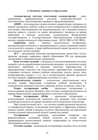 209
2. Основные термины и определения
Администратор системы (системный администратор) – лицо,
управляющее информационной системой, взаимодействующей с
пользователями, обеспечивающее надежность функционирования.
АПИМ – аттестационные педагогические измерительные материалы по
каждой дисциплине учебного плана по всем специальностям и направлениям
подготовки, обеспечивающие как внутривузовский, так и внешний контроль
качества каждого студента на знание программного материала на уровне
требований к качеству подготовки, установленных Федеральными
государственными и Государственными образовательными стандартами
высшего профессионального образования (далее – ФГОС ВПО и ГОС ВПО).
Апробация теста – пробное педагогическое тестирование,
предшествующее основному и предпринимаемое с целью устранения ошибок
и неточностей в заданиях, а также приблизительной оценки трудности теста и
его отдельных частей (заданий).
АСТ – программная оболочка (инструментальная среда) базы тестов,
принятая органами управления сферой образования РФ для проведения
тестирования в образовательных учреждениях.
Базы тестовыхзаданий– совокупностьсистематизированныхтестовых
заданий и тестов, разработанных различными авторами, для различных целей,
прошедших апробацию и имеющих известные характеристики. К
характеристикам относятся как качественные характеристики, отражающие
содержание тестового задания (учебная дисциплина, модуль, раздел, тема,
контролируемые умения и т.д.), так и количественные (уровень трудности
тестовых заданий, дифференцирующая способность и др.).
Дидактическая единица – относительно самостоятельная часть
системы знаний, образующая содержание учебной дисциплины. К
дидактическим единицам относятся, например, раздел, подраздел, тема и др.
Режим тестирования on-line – проведение тестирования с
использованием ресурсов Интернет; база тестовых заданий располагается на
сервере Национального аккредитационного агентства в образовании.
Режим тестирования off-line – проведение тестирования с
использованием возможностей локальной сети академии; база тестовых
заданий располагается на сервере академии или на выделенном компьютере.
Тест (педагогический тест) – это система заданий различной трудности
и специфической формы, позволяющая качественно и эффективно измерить
уровень знаний, умений и навыков студентов. Предназначен для определения
степени усвоения определенной области знаний или умений.
Тестирование – процедура, включающая измерение или
формализованное оценивание знаний студентов на основе тестов,
завершающееся количественной оценкой, опирающейся на статистически
обоснованные шкалы и нормы.
Тестовоезадание– минимальная составляющая единицы теста, которая
Copyright ОАО «ЦКБ «БИБКОМ» & ООО «Aгентство Kнига-Cервис»
 