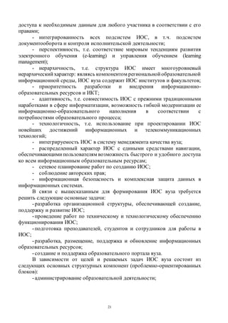 21
доступа к необходимым данным для любого участника в соответствии с его
правами;
- интегрированность всех подсистем ИОС, в т.ч. подсистем
документооборота и контроля исполнительской деятельности;
- перспективность, т.е. соответствие мировым тенденциям развития
электронного обучения (e-learning) и управления обучением (learning
management);
- иерархичность, т.е. структура ИОС имеет многоуровневый
иерархический характер: являясь компонентом региональной образовательной
информационной среды, ИОС вуза содержит ИОС институтов и факультетов;
- приоритетность разработки и внедрения информационно-
образовательных ресурсов и ИКТ;
- адаптивность, т.е. совместимость ИОС с прежними традиционными
наработками в сфере информатизации, возможность гибкой модернизации ее
информационно-образовательного наполнения в соответствии с
потребностями образовательного процесса;
- технологичность, т.е. использование при проектировании ИОС
новейших достижений информационных и телекоммуникационных
технологий;
- интегрируемость ИОС в систему менеджмента качества вуза;
- распределенный характер ИОС с едиными средствами навигации,
обеспечивающими пользователям возможность быстрого и удобного доступа
ко всем информационным образовательным ресурсам;
- сетевое планирование работ по созданию ИОС;
- соблюдение авторских прав;
- информационная безопасность и комплексная защита данных в
информационных системах.
В связи с вышесказанным для формирования ИОС вуза требуется
решить следующие основные задачи:
-разработка организационной структуры, обеспечивающей создание,
поддержку и развитие ИОС;
-проведение работ по техническому и технологическому обеспечению
функционирования ИОС;
-подготовка преподавателей, студентов и сотрудников для работы в
ИОС;
-разработка, размещение, поддержка и обновление информационных
образовательных ресурсов;
-создание и поддержка образовательного портала вуза.
В зависимости от целей и решаемых задач ИОС вуза состоит из
следующих основных структурных компонент (проблемно-ориентированных
блоков):
-администрирование образовательной деятельности;
Copyright ОАО «ЦКБ «БИБКОМ» & ООО «Aгентство Kнига-Cервис»
 