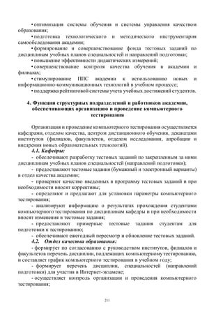 211
• оптимизация системы обучения и системы управления качеством
образования;
• подготовка технологического и методического инструментария
самообследования академии;
• формирование и совершенствование фонда тестовых заданий по
дисциплинам учебных планов специальностей и направлений подготовки;
• повышение эффективности дидактических измерений;
• совершенствование контроля качества обучения в академии и
филиалах;
• стимулирование ППС академии к использованию новых и
информационно-коммуникационных технологий в учебном процессе;
• поддержкарейтинговой системы учета учебных достижений студентов.
4. Функции структурных подразделений и работников академии,
обеспечивающих организацию и проведение компьютерного
тестирования
Организация и проведение компьютерного тестирования осуществляется
кафедрами, отделом качества, центром дистанционного обучения, деканатами
институтов (филиалов, факультетов, отделом исследования, апробации и
внедрения новых образовательных технологий).
4.1. Кафедры:
- обеспечивают разработку тестовых заданий по закрепленным за ними
дисциплинам учебных планов специальностей (направлений подготовки);
- предоставляют тестовыезадания (бумажный и электронный варианты)
в отдел качества академии;
- проверяют качество введенных в программу тестовых заданий и при
необходимости вносят коррективы;
- определяют и предлагают для установки параметры компьютерного
тестирования;
- анализируют информацию о результатах прохождения студентами
компьютерного тестирования по дисциплинам кафедры и при необходимости
вносят изменения в тестовые задания;
- предоставляют примерные тестовые задания студентам для
подготовки к тестированию;
- обеспечивают ежегодный пересмотр и обновление тестовых заданий.
4.2. Отдел качества образования:
- формирует по согласованию с руководством институтов, филиалов и
факультетов перечень дисциплин, подлежащих компьютерномутестированию,
и составляет график компьютерного тестирования в учебном году;
- формирует перечень дисциплин, специальностей (направлений
подготовки) для участия в Интернет-экзамене;
- осуществляет контроль организации и проведения компьютерного
тестирования;
Copyright ОАО «ЦКБ «БИБКОМ» & ООО «Aгентство Kнига-Cервис»
 
