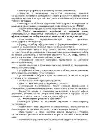 212
- организует разработку и экспертизу тестовых материалов;
- совместно с директорами институтов (филиалов), деканами,
заведующими кафедрами осуществляет анализ результатов тестирования и
выработку на его основе практических рекомендаций по совершенствованию
учебного процесса;
- анализирует и обобщает результаты компьютерного тестирования по
академии и представляет соответствующий отчёт проректору по УМРКО;
- обеспечивает конфиденциальное и централизованное хранение тестов.
4.3. Отдел исследования, апробации и внедрения новых
образовательных технологий совместно с Центром дистанционного
обучения и отделом информационных технологий и коммуникаций:
- подготавливают нормативно-правовую базу проведения
компьютерного тестирования;
- формируютработу кафедр академии по формированию фондатестовых
заданий по дисциплинам основных образовательных программ;
- обеспечивают ввод в базу данных системы тестового контроля
тестовых заданий, разработанных преподавателями соответствующих кафедр
по каждой дисциплине, и контингента студентов (Ф.И.О., шифр, группа) в
разрезе специальностей (направлений подготовки);
- обеспечивают установку параметров тестирования на основании
предложений кафедр;
- вносят изменения в содержание тестовых заданий по предложениям
преподавателей кафедр;
- разрабатывают для студентов и преподавателей инструкцию о порядке
прохождения компьютерного тестирования;
- устанавливают атрибуты и права пользователей (в том числе допуск
студентов к тестированию);
- осуществляют идентификацию студентов;
- проводят компьютерное тестирование студентов;
- обеспечивают бесперебойную работу системы тестирования и
своевременно устраняютсбои программы, возникающие в ходе тестирования;
- формируют отчеты о результатах тестирования в разрезе кафедр,
дисциплин, специальностей (направлений подготовки) и передают их для
анализа в отдел качества и на соответствующие кафедры;
4.4. Институты, филиалы и деканаты:
- организуют работу по подготовке студентов к компьютерному
тестированию;
- обеспечивают явку студентов и ответственного преподавателя на
компьютерное тестирование согласно утвержденному расписанию;
- предоставляют в отдел качества списки студентов (субъектов
тестирования) с указанием дисциплины и допуска в печатном и электронном
виде;
- информируют студентов о результатах компьютерного тестирования;
Copyright ОАО «ЦКБ «БИБКОМ» & ООО «Aгентство Kнига-Cервис»
 