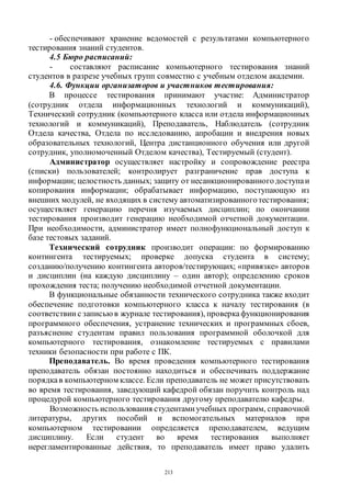 213
- обеспечивают хранение ведомостей с результатами компьютерного
тестирования знаний студентов.
4.5 Бюро расписаний:
- составляют расписание компьютерного тестирования знаний
студентов в разрезе учебных групп совместно с учебным отделом академии.
4.6. Функции организаторов и участников тестирования:
В процессе тестирования принимают участие: Администратор
(сотрудник отдела информационных технологий и коммуникаций),
Технический сотрудник (компьютерного класса или отдела информационных
технологий и коммуникаций), Преподаватель, Наблюдатель (сотрудник
Отдела качества, Отдела по исследованию, апробации и внедрения новых
образовательных технологий, Центра дистанционного обучения или другой
сотрудник, уполномоченный Отделом качества), Тестируемый (студент).
Администратор осуществляет настройку и сопровождение реестра
(списки) пользователей; контролирует разграничение прав доступа к
информации; целостность данных; защиту от несанкционированного доступаи
копирования информации; обрабатывает информацию, поступающую из
внешних модулей, не входящих в систему автоматизированного тестирования;
осуществляет генерацию перечня изучаемых дисциплин; по окончании
тестирования производит генерацию необходимой отчетной документации.
При необходимости, администратор имеет полнофункциональный доступ к
базе тестовых заданий.
Технический сотрудник производит операции: по формированию
контингента тестируемых; проверке допуска студента в систему;
созданию/получению контингента авторов/тестирующих; «привязке» авторов
и дисциплин (на каждую дисциплину – один автор); определению сроков
прохождения теста; получению необходимой отчетной документации.
В функциональные обязанности технического сотрудника также входит
обеспечение подготовки компьютерного класса к началу тестирования (в
соответствии с записью в журнале тестирования), проверкафункционирования
программного обеспечения, устранение технических и программных сбоев,
разъяснение студентам правил пользования программной оболочкой для
компьютерного тестирования, ознакомление тестируемых с правилами
техники безопасности при работе с ПК.
Преподаватель. Во время проведения компьютерного тестирования
преподаватель обязан постоянно находиться и обеспечивать поддержание
порядкав компьютерном классе. Если преподаватель не может присутствовать
во время тестирования, заведующий кафедрой обязан поручить контроль над
процедурой компьютерного тестирования другому преподавателю кафедры.
Возможность использования студентами учебных программ, справочной
литературы, других пособий и вспомогательных материалов при
компьютерном тестировании определяется преподавателем, ведущим
дисциплину. Если студент во время тестирования выполняет
нерегламентированные действия, то преподаватель имеет право удалить
Copyright ОАО «ЦКБ «БИБКОМ» & ООО «Aгентство Kнига-Cервис»
 
