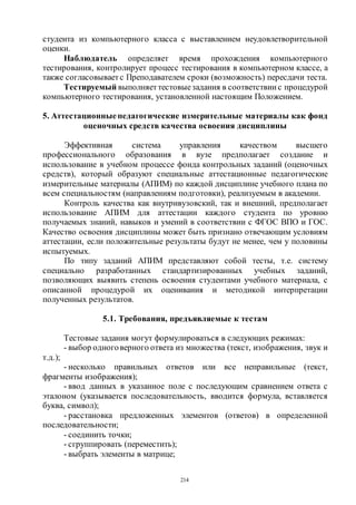214
студента из компьютерного класса с выставлением неудовлетворительной
оценки.
Наблюдатель определяет время прохождения компьютерного
тестирования, контролирует процесс тестирования в компьютерном классе, а
также согласовывает с Преподавателем сроки (возможность) пересдачи теста.
Тестируемый выполняет тестовыезадания в соответствии с процедурой
компьютерного тестирования, установленной настоящим Положением.
5. Аттестационные педагогические измерительные материалы как фонд
оценочных средств качества освоения дисциплины
Эффективная система управления качеством высшего
профессионального образования в вузе предполагает создание и
использование в учебном процессе фонда контрольных заданий (оценочных
средств), который образуют специальные аттестационные педагогические
измерительные материалы (АПИМ) по каждой дисциплине учебного плана по
всем специальностям (направлениям подготовки), реализуемым в академии.
Контроль качества как внутривузовский, так и внешний, предполагает
использование АПИМ для аттестации каждого студента по уровню
получаемых знаний, навыков и умений в соответствии с ФГОС ВПО и ГОС.
Качество освоения дисциплины может быть признано отвечающим условиям
аттестации, если положительные результаты будут не менее, чем у половины
испытуемых.
По типу заданий АПИМ представляют собой тесты, т.е. систему
специально разработанных стандартизированных учебных заданий,
позволяющих выявить степень освоения студентами учебного материала, с
описанной процедурой их оценивания и методикой интерпретации
полученных результатов.
5.1. Требования, предъявляемые к тестам
Тестовые задания могут формулироваться в следующих режимах:
- выбор одноговерного ответа из множества (текст, изображения, звук и
т.д.);
- несколько правильных ответов или все неправильные (текст,
фрагменты изображения);
- ввод данных в указанное поле с последующим сравнением ответа с
эталоном (указывается последовательность, вводится формула, вставляется
буква, символ);
- расстановка предложенных элементов (ответов) в определенной
последовательности;
- соединить точки;
- сгруппировать (переместить);
- выбрать элементы в матрице;
Copyright ОАО «ЦКБ «БИБКОМ» & ООО «Aгентство Kнига-Cервис»
 