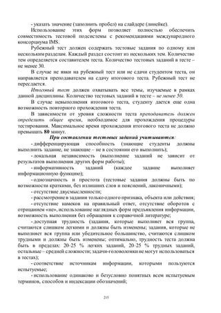 215
- указать значение (заполнить пробел) на слайдере (линейке).
Использование этих форм позволяет полностью обеспечить
совместимость тестовой подсистемы с рекомендациями международного
консорциума IMS.
Рубежный тест должен содержать тестовые задания по одному или
нескольким разделам. Каждый раздел состоит из нескольких тем. Количество
тем определяется составителем теста. Количество тестовых заданий в тесте –
не менее 30.
В случае не явки на рубежный тест или не сдачи студентом теста, он
направляется преподавателем на сдачу итогового теста. Рубежный тест не
пересдается.
Итоговый тест должен охватывать все темы, изучаемые в рамках
данной дисциплины. Количество тестовых заданий в тесте – не менее 50.
В случае невыполнения итогового теста, студенту дается еще одна
возможность повторного прохождения теста.
В зависимости от уровня сложности теста преподаватель должен
определить общее время, необходимое для прохождения процедуры
тестирования. Максимальное время прохождения итогового теста не должно
превышать 80 минут.
При составлении тестовых заданий учитываются:
- дифференцирующая способность (знающие студенты должны
выполнить задание, не знающие – не в состоянии его выполнить);
- локальная независимость (выполнение заданий не зависит от
результатов выполнения других форм работы);
- информативность заданий (каждое задание выполняет
информационную функцию);
- однозначность и простота (тестовые задания должны быть по
возможности краткими, без излишних слов и пояснений, лаконичными);
- отсутствие двусмысленности;
- рассмотрениев задании только одного признака, объекта или действия;
- отсутствие намеков на правильный ответ, отсутствие оборотов с
отрицанием «не», использование наглядных форм предъявления информации,
возможность выполнения без обращения к справочной литературе;
- доступная трудность (задания, которые выполняет вся группа,
считаются слишком легкими и должны быть изменены; задания, которые не
выполняет вся группа или убедительное большинство, считаются слишком
трудными и должны быть изменены; оптимально, трудность теста должна
быть в пределах: 20–25 % легких заданий, 20–25 % трудных заданий,
остальные– средней сложности; задачи-головоломки немогут использоваться
в тестах);
- соответствие источникам информации, которыми пользуются
испытуемые;
- использование одинаково и безусловно понятных всем испытуемым
терминов, способов и индексации обозначений;
Copyright ОАО «ЦКБ «БИБКОМ» & ООО «Aгентство Kнига-Cервис»
 