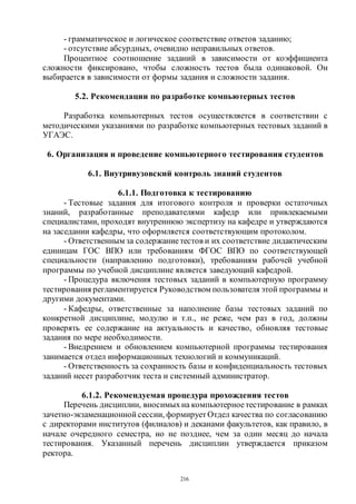 216
- грамматическое и логическое соответствие ответов заданию;
- отсутствие абсурдных, очевидно неправильных ответов.
Процентное соотношение заданий в зависимости от коэффициента
сложности фиксировано, чтобы сложность тестов была одинаковой. Он
выбирается в зависимости от формы задания и сложности задания.
5.2. Рекомендации по разработке компьютерных тестов
Разработка компьютерных тестов осуществляется в соответствии с
методическими указаниями по разработке компьютерных тестовых заданий в
УГАЭС.
6. Организация и проведение компьютерного тестирования студентов
6.1. Внутривузовский контроль знаний студентов
6.1.1. Подготовка к тестированию
- Тестовые задания для итогового контроля и проверки остаточных
знаний, разработанные преподавателями кафедр или привлекаемыми
специалистами, проходят внутреннюю экспертизу на кафедре и утверждаются
на заседании кафедры, что оформляется соответствующим протоколом.
- Ответственным за содержаниетестов и их соответствие дидактическим
единицам ГОС ВПО или требованиям ФГОС ВПО по соответствующей
специальности (направлению подготовки), требованиям рабочей учебной
программы по учебной дисциплине является заведующий кафедрой.
- Процедура включения тестовых заданий в компьютерную программу
тестирования регламентируется Руководством пользователя этой программы и
другими документами.
- Кафедры, ответственные за наполнение базы тестовых заданий по
конкретной дисциплине, модулю и т.п., не реже, чем раз в год, должны
проверять ее содержание на актуальность и качество, обновляя тестовые
задания по мере необходимости.
- Внедрением и обновлением компьютерной программы тестирования
занимается отдел информационных технологий и коммуникаций.
- Ответственность за сохранность базы и конфиденциальность тестовых
заданий несет разработчик теста и системный администратор.
6.1.2. Рекомендуемая процедура прохождения тестов
Перечень дисциплин, вносимыхна компьютерноетестирование в рамках
зачетно-экзаменационной сессии, формирует Отдел качества по согласованию
с директорами институтов (филиалов) и деканами факультетов, как правило, в
начале очередного семестра, но не позднее, чем за один месяц до начала
тестирования. Указанный перечень дисциплин утверждается приказом
ректора.
Copyright ОАО «ЦКБ «БИБКОМ» & ООО «Aгентство Kнига-Cервис»
 