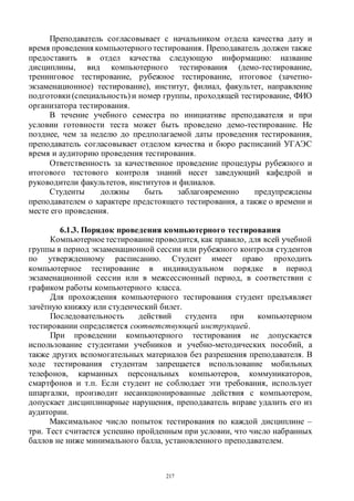 217
Преподаватель согласовывает с начальником отдела качества дату и
время проведения компьютерноготестирования. Преподаватель должен также
предоставить в отдел качества следующую информацию: название
дисциплины, вид компьютерного тестирования (демо-тестирование,
тренинговое тестирование, рубежное тестирование, итоговое (зачетно-
экзаменационное) тестирование), институт, филиал, факультет, направление
подготовки (специальность) и номер группы, проходящей тестирование, ФИО
организатора тестирования.
В течение учебного семестра по инициативе преподавателя и при
условии готовности теста может быть проведено демо-тестирование. Не
позднее, чем за неделю до предполагаемой даты проведения тестирования,
преподаватель согласовывает отделом качества и бюро расписаний УГАЭС
время и аудиторию проведения тестирования.
Ответственность за качественное проведение процедуры рубежного и
итогового тестового контроля знаний несет заведующий кафедрой и
руководители факультетов, институтов и филиалов.
Студенты должны быть заблаговременно предупреждены
преподавателем о характере предстоящего тестирования, а также о времени и
месте его проведения.
6.1.3. Порядок проведения компьютерного тестирования
Компьютерноетестированиепроводится, как правило, для всей учебной
группы в период экзаменационной сессии или рубежного контроля студентов
по утвержденному расписанию. Студент имеет право проходить
компьютерное тестирование в индивидуальном порядке в период
экзаменационной сессии или в межсессионный период, в соответствии с
графиком работы компьютерного класса.
Для прохождения компьютерного тестирования студент предъявляет
зачётную книжку или студенческий билет.
Последовательность действий студента при компьютерном
тестировании определяется соответствующей инструкцией.
При проведении компьютерного тестирования не допускается
использование студентами учебников и учебно-методических пособий, а
также других вспомогательных материалов без разрешения преподавателя. В
ходе тестирования студентам запрещается использование мобильных
телефонов, карманных персональных компьютеров, коммуникаторов,
смартфонов и т.п. Если студент не соблюдает эти требования, использует
шпаргалки, производит несанкционированные действия с компьютером,
допускает дисциплинарные нарушения, преподаватель вправе удалить его из
аудитории.
Максимальное число попыток тестирования по каждой дисциплине –
три. Тест считается успешно пройденным при условии, что число набранных
баллов не ниже минимального балла, установленного преподавателем.
Copyright ОАО «ЦКБ «БИБКОМ» & ООО «Aгентство Kнига-Cервис»
 