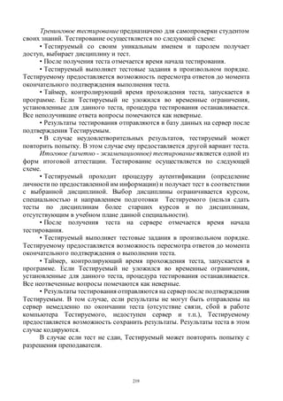 219
Тренинговое тестированиепредназначено для самопроверки студентом
своих знаний. Тестирование осуществляется по следующей схеме:
• Тестируемый со своим уникальным именем и паролем получает
доступ, выбирает дисциплину и тест.
• После получения теста отмечается время начала тестирования.
• Тестируемый выполняет тестовые задания в произвольном порядке.
Тестируемому предоставляется возможность пересмотра ответов до момента
окончательного подтверждения выполнения теста.
• Таймер, контролирующий время прохождения теста, запускается в
программе. Если Тестируемый не уложился во временные ограничения,
установленные для данного теста, процедура тестирования останавливается.
Все неполучившие ответа вопросы помечаются как неверные.
• Результаты тестирования отправляются в базу данных на сервер после
подтверждения Тестируемым.
• В случае неудовлетворительных результатов, тестируемый может
повторить попытку. В этом случае ему предоставляется другой вариант теста.
Итоговое (зачетно - экзаменационное) тестированиеявляется одной из
форм итоговой аттестации. Тестирование осуществляется по следующей
схеме.
• Тестируемый проходит процедуру аутентификации (определение
личности по предоставленной им информации) и получает тест в соответствии
с выбранной дисциплиной. Выбор дисциплины ограничивается курсом,
специальностью и направлением подготовки Тестируемого (нельзя сдать
тесты по дисциплинам более старших курсов и по дисциплинам,
отсутствующим в учебном плане данной специальности).
• После получения теста на сервере отмечается время начала
тестирования.
• Тестируемый выполняет тестовые задания в произвольном порядке.
Тестируемому предоставляется возможность пересмотра ответов до момента
окончательного подтверждения о выполнении теста.
• Таймер, контролирующий время прохождения теста, запускается в
программе. Если Тестируемый не уложился во временные ограничения,
установленные для данного теста, процедура тестирования останавливается.
Все неотвеченные вопросы помечаются как неверные.
• Результаты тестирования отправляются на сервер после подтверждения
Тестируемым. В том случае, если результаты не могут быть отправлены на
сервер немедленно по окончании теста (отсутствие связи, сбой в работе
компьютера Тестируемого, недоступен сервер и т.п.), Тестируемому
предоставляется возможность сохранить результаты. Результаты теста в этом
случае кодируются.
В случае если тест не сдан, Тестируемый может повторить попытку с
разрешения преподавателя.
Copyright ОАО «ЦКБ «БИБКОМ» & ООО «Aгентство Kнига-Cервис»
 