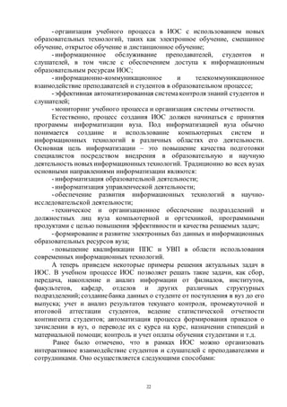 22
-организация учебного процесса в ИОС с использованием новых
образовательных технологий, таких как электронное обучение, смешанное
обучение, открытое обучение и дистанционное обучение;
-информационное обслуживание преподавателей, студентов и
слушателей, в том числе с обеспечением доступа к информационным
образовательным ресурсам ИОС;
-информационно-коммуникационное и телекоммуникационное
взаимодействие преподавателей и студентов в образовательном процессе;
-эффективная автоматизированная системаконтроля знаний студентов и
слушателей;
-мониторинг учебного процесса и организация системы отчетности.
Естественно, процесс создания ИОС должен начинаться с принятия
программы информатизации вуза. Под информатизацией вуза обычно
понимается создание и использование компьютерных систем и
информационных технологий в различных областях его деятельности.
Основная цель информатизации – это повышение качества подготовки
специалистов посредством внедрения в образовательную и научную
деятельность новыхинформационныхтехнологий. Традиционно во всех вузах
основными направлениями информатизации являются:
-информатизация образовательной деятельности;
-информатизация управленческой деятельности;
-обеспечение развития информационных технологий в научно-
исследовательской деятельности;
-техническое и организационное обеспечение подразделений и
должностных лиц вуза компьютерной и оргтехникой, программными
продуктами с целью повышения эффективности и качества решаемых задач;
-формированиеи развитие электронных баз данных и информационных
образовательных ресурсов вуза;
-повышение квалификации ППС и УВП в области использования
современных информационных технологий.
А теперь приведем некоторые примеры решения актуальных задач в
ИОС. В учебном процессе ИОС позволяет решать такие задачи, как сбор,
передача, накопление и анализ информации от филиалов, институтов,
факультетов, кафедр, отделов и других различных структурных
подразделений; созданиебанка данных о студенте от поступления в вуз до его
выпуска; учет и анализ результатов текущего контроля, промежуточной и
итоговой аттестации студентов, ведение статистической отчетности
контингента студентов; автоматизация процесса формирования приказов о
зачислении в вуз, о переводе их с курса на курс, назначении стипендий и
материальной помощи; контроль и учет оплаты обучения студентами и т.д.
Ранее было отмечено, что в рамках ИОС можно организовать
интерактивное взаимодействие студентов и слушателей с преподавателями и
сотрудниками. Оно осуществляется следующими способами:
Copyright ОАО «ЦКБ «БИБКОМ» & ООО «Aгентство Kнига-Cервис»
 