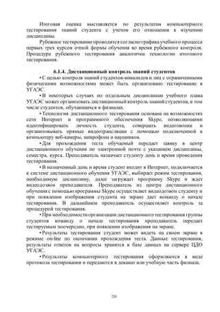 220
Итоговая оценка выставляется по результатам компьютерного
тестирования знаний студента с учетом его отношения к изучению
дисциплины.
Рубежное тестированиепроводится согласнографикаучебного процесса
первых трех курсов очной формы обучения во время рубежного контроля.
Процедура рубежного тестирования аналогична технологии итогового
тестирования.
6.1.4. Дистанционный контроль знаний студентов
• С целью контроля знаний студентов-инвалидов и лиц с ограниченными
физическими возможностями может быть организовано тестирование в
УГАЭС.
• В некоторых случаях по отдельным дисциплинам учебного плана
УГАЭС может организовать дистанционный контроль знаний студентов, в том
числе студентов, обучающихся в филиалах.
• Технология дистанционного тестирования основана на возможностях
сети Интернет и программного обеспечения Skype, позволяющими
идентифицировать личность студента, совершать видеозвонки и
организовывать прямые видеотрансляции с помощью подключенной к
компьютеру веб-камеры, микрофона и наушников.
• Для прохождения теста обучаемый передает заявку в центр
дистанционного обучения по электронной почте с указанием дисциплины,
семестра, курса. Преподаватель назначает студенту день и время проведения
тестирования.
• В назначенный день и время студент входит в Интернет, подключается
к системе дистанционного обучения УГАЭС, выбирает режим тестирования,
необходимую дисциплину, далее загружает программу Skype и ждет
видеодозвон преподавателя. Преподаватель из центра дистанционного
обучения с помощью программы Skype осуществляет видеодозвон студенту и
при появлении изображения студента на экране дает команду о начале
тестирования. В дальнейшем преподаватель осуществляет контроль за
процедурой тестирования.
• При необходимости организации дистанционноготестирования группы
студентов команду о начале тестирования преподаватель передает
тестируемым поочередно, при появлении изображения на экране.
• Результаты тестирования студент может видеть на своем экране в
режиме on-line по окончании прохождения теста. Данные тестирования,
результаты ответов на вопросы хранятся в базе данных на сервере ЦДО
УГАЭС.
• Результаты компьютерного тестирования оформляются в виде
протокола тестирования и передаются в деканат или учебную часть филиала.
Copyright ОАО «ЦКБ «БИБКОМ» & ООО «Aгентство Kнига-Cервис»
 