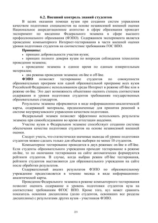 221
6.2. Внешний контроль знаний студентов
В целях оказания помощи вузам при создании систем управления
качеством подготовки специалистов на основе независимой внешней оценки
Национальное аккредитационное агентство в сфере образования проводит
эксперимент по введению Федерального экзамена в сфере высшего
профессионального образования (ФЭПО). Содержанием эксперимента является
проведение компьютерного Интернет-тестирования в части внешней оценки
уровня подготовки студентов на соответствие требованиям ГОС ВПО.
Принципы:
 принцип добровольности участия вузов;
 принцип полного доверия вузам по вопросам соблюдения технологии
проведения экзамена;
 проведение экзамена в единое время по единым измерительным
материалам;
 два режима проведения экзамена: on-line и off-line.
ФЭПО позволяет тестирование студентов по совокупности
образовательных программ или одной образовательной программе всех вузов
Российской Федерации с использованием среды Интернет в режиме off-line или в
режиме on-line. Это дает возможность объективно оценить степень соответствия
содержания и уровня подготовки студентов требованиям государственных
образовательных стандартов.
Результаты экзамена оформляются в виде информационно-аналитической
карты, содержащей материалы, предназначенные для принятия решений в
системе внутривузовского управления качеством подготовки.
Федеральный экзамен позволяет эффективно использовать результаты
экзамена при самообследовании во время аттестации академии.
Участие вузов в Федеральном экзамене способствует созданию системы
обеспечения качества подготовки студентов на основе независимой внешней
оценки.
Следует учесть, что статистически значимые выводы об уровне подготовки
студентов можно сделать только для объема выборки не менее 10 студентов.
Компьютерное тестирование проводится в двух режимах: on-line и off-line.
Если студенты образовательного учреждения проходят тестирование в режиме
on-line, то по окончании тестирования на сайте автоматически формируются
рейтинги студентов. В случае, когда выбран режим off-line тестирования,
рейтинги студентов выставляются для образовательного учреждения на сайте
после обработки результатов.
Содержательный анализ результатов ФЭПО по образовательному
учреждению предоставляется в течение месяца в виде информационно-
аналитической карты.
Проведение Федерального экзамена в режиме компьютерного тестирования
позволит оценить содержание и уровень подготовки студентов вуза на
соответствие требованиям ФГОС ВПО. Кроме того, вуз может сравнить
показатель освоения дисциплины (долю студентов, освоивших все разделы
дисциплины) с результатами других вузов - участников ФЭПО.
Copyright ОАО «ЦКБ «БИБКОМ» & ООО «Aгентство Kнига-Cервис»
 
