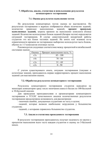 222
7. Обработка, анализ, статистика и использование результатов
компьютерного тестирования
7.1. Оценка результатов выполнения тестов
По результатам компьютерных тестов оценка не выставляется. По
результатам тестирования в журнале отображается общее количество заданий,
количество правильно выполненных заданий, процент правильно
выполненных заданий, затраты времени на выполнение комплекта (блока)
заданий. Количество используемых блоков заданий (батарея тестов) определяется
ситуацией тестирования. В случае самостоятельной внеурочной работы
студентов это все блоки тестовых заданий. На зачете или экзамене из-за
ограниченности времени на тестирование выборочно используется часть блоков,
обычно из 1-3 комплектов итоговых тестов.
Рекомендуется следующее соответствие между процентной и пятибалльной
системами оценок:
Оценка Процент выполнения теста, %
«5» 85 - 100
«4» 70 - 84
«3» 51 - 69
«2» 0 - 50
С учетом существующего опыта, ситуации тестирования (текущие и
остаточные знания), преподаватель вправе корректировать процент выполнения
заданий для выставления оценок.
7.2. Обработка результатов компьютерного тестирования
Результаты компьютерного тестирования студентов выводятся на
мониторах компьютеров сразу после окончания сеанса в баллах по 100-балльной
и 10-балльной шкалам.
Для проведения преподавателями и организаторами компьютерного
тестирования в УГАЭС качественного анализа количественных результатов
тестирования предусмотрена возможность для рассмотрения:
- типичных ошибок, допущенных студентами по тесту в целом;
- заданий, которые вызвали наибольшие затруднения у большинства
студентов;
- заданий, с которыми справилось большинство студентов.
7.3. Анализ и статистика проведенного тестирования
В результате тестирования преподаватель получает ведомость по группе с
процентом выполнения всего теста каждым студентом и оценку по 5-балльной
шкале.
Copyright ОАО «ЦКБ «БИБКОМ» & ООО «Aгентство Kнига-Cервис»
 