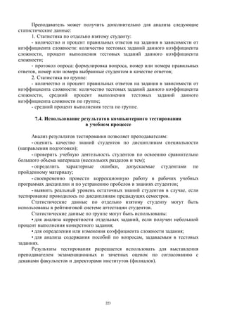 223
Преподаватель может получить дополнительно для анализа следующие
статистические данные:
1. Статистика по отдельно взятому студенту:
- количество и процент правильных ответов на задания в зависимости от
коэффициента сложности: количество тестовых заданий данного коэффициента
сложности, процент выполнения тестовых заданий данного коэффициента
сложности;
- протокол опроса: формулировка вопроса, номер или номера правильных
ответов, номер или номера выбранные студентом в качестве ответов;
2. Статистика по группе:
- количество и процент правильных ответов на задания в зависимости от
коэффициента сложности: количество тестовых заданий данного коэффициента
сложности, средний процент выполнения тестовых заданий данного
коэффициента сложности по группе;
- средний процент выполнения теста по группе.
7.4. Использование результатов компьютерного тестирования
в учебном процессе
Анализ результатов тестирования позволяет преподавателям:
- оценить качество знаний студентов по дисциплинам специальности
(направления подготовки);
- проверить учебную деятельность студентов по освоению сравнительно
большого объема материала (нескольких разделов и тем);
- определить характерные ошибки, допускаемые студентами по
пройденному материалу;
- своевременно провести коррекционную работу в рабочих учебных
программах дисциплин и по устранению пробелов в знаниях студентов;
- выявить реальный уровень остаточных знаний студентов в случае, если
тестирование проводилось по дисциплинам предыдущих семестров.
Статистические данные по отдельно взятому студенту могут быть
использованы в рейтинговой системе аттестации студентов.
Статистические данные по группе могут быть использованы:
• для анализа корректности отдельных заданий, если получен небольшой
процент выполнения конкретного задания;
• для определения или изменения коэффициента сложности задания;
• для анализа содержания пособий по вопросам, задаваемым в тестовых
заданиях.
Результаты тестирования разрешается использовать для выставления
преподавателем экзаменационных и зачетных оценок по согласованию с
деканами факультетов и директорами институтов (филиалов).
Copyright ОАО «ЦКБ «БИБКОМ» & ООО «Aгентство Kнига-Cервис»
 