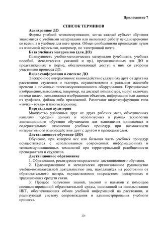 224
Приложение 7
СПИСОК ТЕРМИНОВ
Асинхронное ДО
Формы учебной телекоммуникации, когда каждый субъект обучения
знакомится с учебными материалами или выполняет работу не одновременно
со всеми, а в удобное для него время. Обмен сообщениями происходит путем
их взаимной пересылки, например, по электронной почте.
База учебных материалов (для ДО)
Совокупность учебно-методических материалов (учебников, учебных
пособий, методических указаний и пр.), предназначенных для ДО и
представленных в форме, обеспечивающей доступ к ним со стороны
участников процесса ДО.
Видеоконференция в системе ДО
Электронноеинтерактивное взаимодействиеудаленных друг от друга на
расстоянии студентов и тьютора, осуществляемое в реальном масштабе
времени с помощью телекоммуникационного оборудования. Передаваемые
изображения, выводимые, например, на дисплей компьютера, могут включать
потоки видео, неподвижные изображения объектов, информацию или данные
из графиков, файлов либо приложений. Различают видеоконференции типа
«точка - точка» и многосторонние.
Виртуальная аудитория
Множество удаленных друг от друга рабочих мест, объединенных
каналами передачи данных и используемых в рамках технологии
дистанционного обучения обучаемыми для выполнения одинаковых в
содержательном отношении учебных процедур при возможности
интерактивного взаимодействия друг с другом и преподавателем.
Дистанционное обучение (ДО)
Обучение, при котором все или большая часть учебных процедур
осуществляется с использованием современных информационных и
телекоммуникационных технологий при территориальной разобщенности
преподавателя и студентов.
Дистанционное образование
1. Образование, реализуемое посредством дистанционного обучения.
2. Целенаправленное и методически организованное руководство
учебно-познавательной деятельностью лиц, находящихся на расстоянии от
образовательного центра, осуществляемое посредством электронных и
традиционных средств связи.
3. Процесс получения знаний, умений и навыков с помощью
специализированной образовательной среды, основанной на использовании
ИКТ, обеспечивающих обмен учебной информацией на расстоянии, и
реализующей систему сопровождения и администрирования учебного
процесса.
Copyright ОАО «ЦКБ «БИБКОМ» & ООО «Aгентство Kнига-Cервис»
 