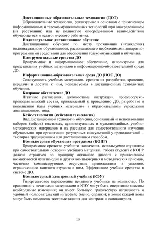 225
Дистанционные образовательные технологии (ДОТ)
Образовательные технологии, реализуемые в основном с применением
информационных и телекоммуникационных технологий при опосредованном
(на расстоянии) или не полностью опосредованном взаимодействии
обучающегося и педагогического работника.
Индивидуальное дистанционное обучение
Дистанционное обучение по месту проживания (нахождения)
индивидуального обучающегося, располагающего необходимыми аппаратно-
программными средствами для обеспечения телекоммуникаций и обучения.
Инструментальные средства ДО
Программное и информационное обеспечение, используемое для
представления учебных материалов в информационно-образовательной среде
ДО.
Информационно-образовательная среда ДО (ИОС ДО)
Совокупность учебных материалов, средств их разработки, хранения,
передачи и доступа к ним, используемая в дистанционных технологиях
обучения.
Кадровое обеспечение ДО
Штатные расписания, должностные инструкции, профессорско-
преподавательский состав, привлекаемый к проведению ДО, разработке и
пополнению базы учебных материалов в образовательном учреждении
дистанционного типа.
Кейс-технология (кейсовая технология)
Вид дистанционной технологии обучения, основанный на использовании
наборов (кейсов) текстовых, аудиовизуальных и мультимедийных учебно-
методических материалов и их рассылке для самостоятельного изучения
обучаемыми при организации регулярных консультаций у преподавателей –
тьюторов традиционным или дистанционным способом.
Компьютерная обучающая программа (КОПР)
Программное средство учебного назначения, используемое студентом
при самостоятельном освоении учебного материала. Работа студента с КОПР
должна строиться по принципу активного диалога с привлечением
возможностей мультимедиа и других компьютерныхи методических приемов,
частично компенсирующих отсутствие преподавателя в условиях
ограниченного контакта студента с ним. Эффективное учебное средство в
системе ДО.
Компьютерный электронный учебник (КЭУ)
Гипертекстовое переложение печатного учебника на компьютер. По
сравнению с печатными материалами в КЭУ могут быть оперативно внесены
необходимые изменения; он имеет большую графическую наглядность и
удобный пользовательский интерфейс (меню, справки); в конце каждой темы
могут быть помещены тестовые задания для контроля и самоконтроля.
Copyright ОАО «ЦКБ «БИБКОМ» & ООО «Aгентство Kнига-Cервис»
 