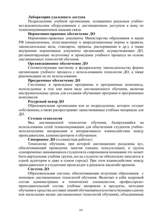 226
Лаборатория удаленного доступа
Подразделение учебной организации, оснащенное реальным учебно-
исследовательским оборудованием с дистанционным доступом к нему по
телекоммуникационным каналам связи.
Нормативно-правовое обеспечение ДО
Нормативно-правовые документы Министерства образования и науки
РФ (лицензионные, аттестационные и аккредитационные нормы и правила,
законодательные акты, стандарты, приказы, распоряжения и др.), а также
внутренние нормативные документы организаций, осуществляющих ДО,
регламентирующие подготовку и проведение учебного процесса на основе
дистанционных технологий обучения.
Организационное обеспечение ДО
Соответствующие местному и федеральному законодательству формы
организации учебного процесса с использованием технологии ДО, а также
рекомендации по их использованию.
Программное обеспечение ДО
Системные и прикладные программы и программные комплексы,
используемые в том или ином виде дистанционного обучения, включая
инструментальные среды для создания обучающих программ и программных
комплексов.
Ресурсный центр ДО
Образовательная организация или ее подразделение, которое создает
собственные, а также распространяет заимствованные учебные материалы для
ДО.
Сетевая технология
Вид дистанционной технологии обучения, базирующийся на
использовании сетей телекоммуникации для обеспечения студентов учебно-
методическими материалами и интерактивного взаимодействия между
преподавателем, администратором и обучаемым.
Синхронное ДО («совместная работа»)
Технология обучения, при которой дистанционно разделены вуз,
обеспечивающий проведение занятия (лекции, консультации), и группа
одновременно занимающихся студентов (в современном понимании это может
быть виртуальная учебная группа, когда студенты не обязательно находятся в
одной аудитории и даже в одном городе). При этом взаимодействие между
преподавателем и студентами происходит в реальном масштабе времени.
Система ДО
Образовательная система, обеспечивающая получение образования с
помощью дистанционных технологий обучения. Включает в себя: кадровый
состав администрации и технических специалистов, профессорско-
преподавательский состав, учебные материалы и продукты, методики
обучения и средствадоставки знаний обучающимся (соответствующиеодному
или нескольким видам дистанционных технологий обучения), объединенные
Copyright ОАО «ЦКБ «БИБКОМ» & ООО «Aгентство Kнига-Cервис»
 