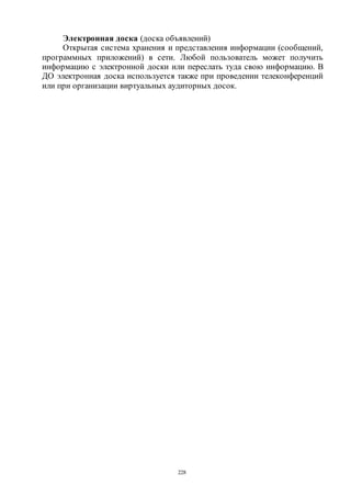 228
Электронная доска (доска объявлений)
Открытая система хранения и представления информации (сообщений,
программных приложений) в сети. Любой пользователь может получить
информацию с электронной доски или переслать туда свою информацию. В
ДО электронная доска используется также при проведении телеконференций
или при организации виртуальных аудиторных досок.
Copyright ОАО «ЦКБ «БИБКОМ» & ООО «Aгентство Kнига-Cервис»
 