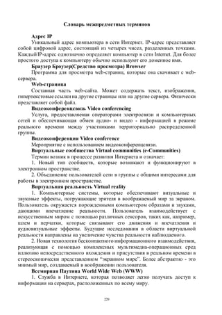 229
Словарь межпредметных терминов
Адрес IP
Уникальный адрес компьютера в сети Интернет. IP-адрес представляет
собой цифровой адрес, состоящий из четырех чисел, разделенных точками.
Каждый IP-адрес однозначно определяет компьютер в сети Internet. Для более
простого доступа к компьютеру обычно используют его доменное имя.
Браузер Броузер(Средство просмотра) Browser
Программа для просмотра web-страниц, которые она скачивает с web-
сервера.
Web-страница
Составная часть web-сайта. Может содержать текст, изображения,
гипертекстовыессылки на другие страницы или на другие сервера. Физически
представляет собой файл.
Видеоконференцсвязь Video conferencing
Услуга, предоставляемая операторами электросвязи и компьютерных
сетей и обеспечивающая обмен аудио- и видео - информацией в режиме
реального времени между участниками территориально распределенной
группы.
Видеоконференция Video conference
Мероприятие с использованием видеоконференцcвязи.
Виртуальные сообщества Virtual communities (e-Communities)
Термин возник в процессе развития Интернета и означает:
1. Новый тип сообществ, которые возникают и функционируют в
электронном пространстве.
2. Объединение пользователей сети в группы с общими интересами для
работы в электронном пространстве.
Виртуальная реальность Virtual reality
1. Компьютерные системы, которые обеспечивают визуальные и
звуковые эффекты, погружающие зрителя в воображаемый мир за экраном.
Пользователь окружается порожденными компьютером образами и звуками,
дающими впечатление реальности. Пользователь взаимодействует с
искусственным миром с помощью различных сенсоров, таких как, например,
шлем и перчатки, которые связывают его движения и впечатления и
аудиовизуальные эффекты. Будущие исследования в области виртуальной
реальности направлены на увеличение чувства реальности наблюдаемого.
2. Новая технология бесконтактного информационного взаимодействия,
реализующая с помощью комплексных мультимедиа-операционных сред
иллюзию непосредственного вхождения и присутствия в реальном времени в
стереоскопически представленном “экранном мире”. Более абстрактно - это
мнимый мир, создаваемый в воображении пользователя.
Всемирная Паутина World Wide Web (WWW)
1. Служба в Интернете, которая позволяет легко получать доступ к
информации на серверах, расположенных по всему миру.
Copyright ОАО «ЦКБ «БИБКОМ» & ООО «Aгентство Kнига-Cервис»
 