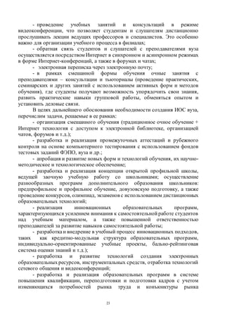 23
- проведение учебных занятий и консультаций в режиме
видеоконференции, что позволяет студентам и слушателям дистанционно
прослушивать лекции ведущих профессоров и специалистов. Это особенно
важно для организации учебного процесса в филиалах;
- обратная связь студентов и слушателей с преподавателями вуза
осуществляется посредством Интернет в синхронном и асинхронном режимах
в форме Интернет-конференций, а также в форумах и чатах;
- электронная переписка через электронную почту;
- в рамках смешанной формы обучения очные занятия с
преподавателями – консультации и тьюториалы (проведение практических,
семинарских и других занятий с использованием активных форм и методов
обучения), где студенты получают возможность упорядочить свои знания,
развить практические навыки групповой работы, обменяться опытом и
установить деловые связи.
В целях дальнейшего обоснования необходимости создания ИОС вуза,
перечислим задачи, решаемые в ее рамках:
- организация смешанного обучения (традиционное очное обучение +
Интернет технология с доступом к электронной библиотеке, организацией
чатов, форумов и т.д.);
- разработка и реализация промежуточных аттестаций и рубежного
контроля на основе компьютерного тестирования с использованием фондов
тестовых заданий ФЭПО, вуза и др.;
- апробация и развитие новых форм и технологий обучения, их научно-
методическое и технологическое обеспечение;
- разработка и реализация концепции открытой профильной школы,
ведущей заочную учебную работу со школьниками; осуществление
разнообразных программ дополнительного образования школьников:
предпрофильное и профильное обучение, довузовскую подготовку, а также
проведение конкурсов, олимпиад, экзаменов с использованием дистанционных
образовательных технологий;
- реализация инновационных образовательных программ,
характеризующихся усилением внимания к самостоятельной работе студентов
над учебным материалом, а также повышенной ответственностью
преподавателей за развитие навыков самостоятельной работы;
- разработкаи внедрение в учебный процесс инновационных подходов,
таких как кредитно-модульная структура образовательных программ,
индивидуально-ориентированные учебные проекты, бально-рейтинговая
система оценки знаний и т.д.);
- разработка и развитие технологий создания электронных
образовательных ресурсов, инструментальных средств, отработка технологий
сетевого общения и видеоконференций;
- разработка и реализация образовательных программ в системе
повышения квалификации, переподготовки и подготовки кадров с учетом
изменяющихся потребностей рынка труда и конъюнктуры рынка
Copyright ОАО «ЦКБ «БИБКОМ» & ООО «Aгентство Kнига-Cервис»
 
