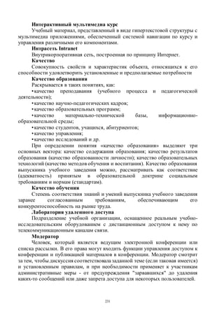 231
Интерактивный мультимедиа курс
Учебный материал, представленный в виде гипертекстовой структуры с
мультимедиа приложениями, обеспеченный системой навигации по курсу и
управления различными его компонентами.
Интрасеть Intranet
Внутрикорпоративная сеть, построенная по принципу Интернет.
Качество
Совокупность свойств и характеристик объекта, относящихся к его
способности удовлетворить установленные и предполагаемые потребности
Качество образования
Раскрывается в таких понятиях, как:
•качество преподавания (учебного процесса и педагогической
деятельности);
•качество научно-педагогических кадров;
•качество образовательных программ;
•качество материально-технической базы, информационно-
образовательной среды;
•качество студентов, учащихся, абитуриентов;
•качество управления;
•качество исследований и др.
При определении понятия «качество образования» выделяют три
основных вектора: качество содержания образования; качество результатов
образования (качество образованности личности); качество образовательных
технологий (качество методов обучения и воспитания). Качество образования
выпускника учебного заведения можно, рассматривать как соответствие
(адекватность) принятым в образовательной доктрине социальным
требованиям и нормам (стандартам).
Качество обучения
Степень соответствия знаний и умений выпускника учебного заведения
заранее согласованным требованиям, обеспечивающим его
конкурентоспособность на рынке труда.
Лаборатория удаленного доступа
Подразделение учебной организации, оснащенное реальным учебно-
исследовательским оборудованием с дистанционным доступом к нему по
телекоммуникационным каналам связи.
Модератор
Человек, который является ведущим электронной конференции или
списка рассылки. В его права могут входить функции управления доступом к
конференции и публикацией материалов в конференции. Модератор смотрит
за тем, чтобы дискуссия соответствовалазаданной теме (если таковая имеется)
и установленным правилам, и при необходимости применяет к участникам
административные меры - от предупреждения "зарвавшихся" до удаления
каких-то сообщений или даже запрета доступа для некоторых пользователей.
Copyright ОАО «ЦКБ «БИБКОМ» & ООО «Aгентство Kнига-Cервис»
 
