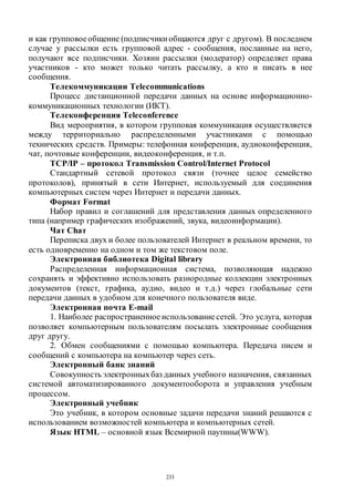 233
и как групповоеобщение (подписчики общаются друг с другом). В последнем
случае у рассылки есть групповой адрес - сообщения, посланные на него,
получают все подписчики. Хозяин рассылки (модератор) определяет права
участников - кто может только читать рассылку, а кто и писать в нее
сообщения.
Телекоммуникации Telecommunications
Процесс дистанционной передачи данных на основе информационно-
коммуникационных технологии (ИКТ).
Телеконференция Teleconference
Вид мероприятия, в котором групповая коммуникация осуществляется
между территориально распределенными участниками с помощью
технических средств. Примеры: телефонная конференция, аудиоконференция,
чат, почтовые конференции, видеоконференция, и т.п.
TCP/IP – протокол Transmission Control/Internet Protocol
Стандартный сетевой протокол связи (точнее целое семейство
протоколов), принятый в сети Интернет, используемый для соединения
компьютерных систем через Интернет и передачи данных.
Формат Format
Набор правил и соглашений для представления данных определенного
типа (например графических изображений, звука, видеоинформации).
Чат Сhат
Переписка двух и более пользователей Интернет в реальном времени, то
есть одновременно на одном и том же текстовом поле.
Электронная библиотека Digital library
Распределенная информационная система, позволяющая надежно
сохранять и эффективно использовать разнородные коллекции электронных
документов (текст, графика, аудио, видео и т.д.) через глобальные сети
передачи данных в удобном для конечного пользователя виде.
Электронная почта E-mail
1. Наиболее распространенное использованиесетей. Это услуга, которая
позволяет компьютерным пользователям посылать электронные сообщения
друг другу.
2. Обмен сообщениями с помощью компьютера. Передача писем и
сообщений с компьютера на компьютер через сеть.
Электронный банк знаний
Совокупность электронныхбаз данных учебного назначения, связанных
системой автоматизированного документооборота и управления учебным
процессом.
Электронный учебник
Это учебник, в котором основные задачи передачи знаний решаются с
использованием возможностей компьютера и компьютерных сетей.
Язык HTML – основной язык Всемирной паутины(WWW).
Copyright ОАО «ЦКБ «БИБКОМ» & ООО «Aгентство Kнига-Cервис»
 