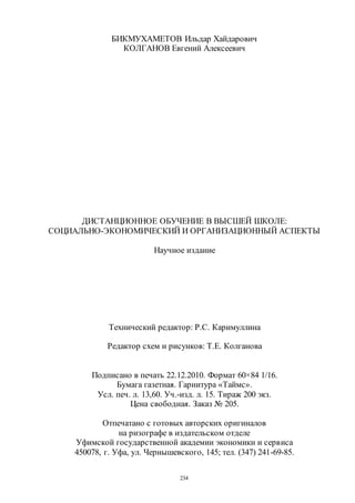 234
БИКМУХАМЕТОВ Ильдар Хайдарович
КОЛГАНОВ Евгений Алексеевич
ДИСТАНЦИОННОЕ ОБУЧЕНИЕ В ВЫСШЕЙ ШКОЛЕ:
СОЦИАЛЬНО-ЭКОНОМИЧЕСКИЙ И ОРГАНИЗАЦИОННЫЙ АСПЕКТЫ
Научное издание
Технический редактор: Р.С. Каримуллина
Редактор схем и рисунков: Т.Е. Колганова
Подписано в печать 22.12.2010. Формат 60×84 1/16.
Бумага газетная. Гарнитура «Таймс».
Усл. печ. л. 13,60. Уч.-изд. л. 15. Тираж 200 экз.
Цена свободная. Заказ № 205.
Отпечатано с готовых авторских оригиналов
на ризографе в издательском отделе
Уфимской государственной академии экономики и сервиса
450078, г. Уфа, ул. Чернышевского, 145; тел. (347) 241-69-85.
Copyright ОАО «ЦКБ «БИБКОМ» & ООО «Aгентство Kнига-Cервис»
 